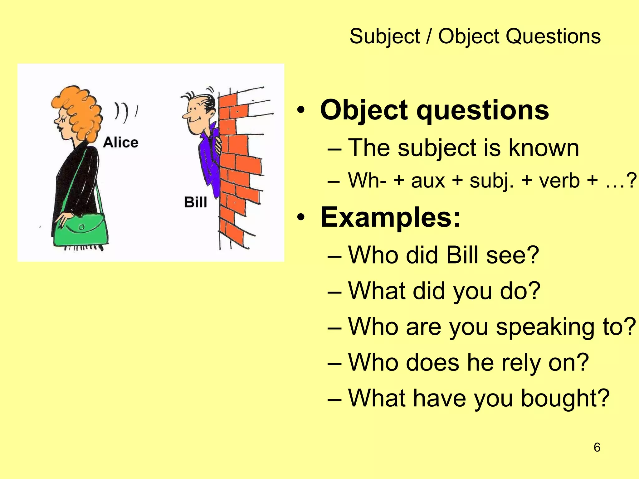 6
Subject / Object Questions
• Object questions
– The subject is known
– Wh- + aux + subj. + verb + …?
• Examples:
– Who did Bill see?
– What did you do?
– Who are you speaking to?
– Who does he rely on?
– What have you bought?