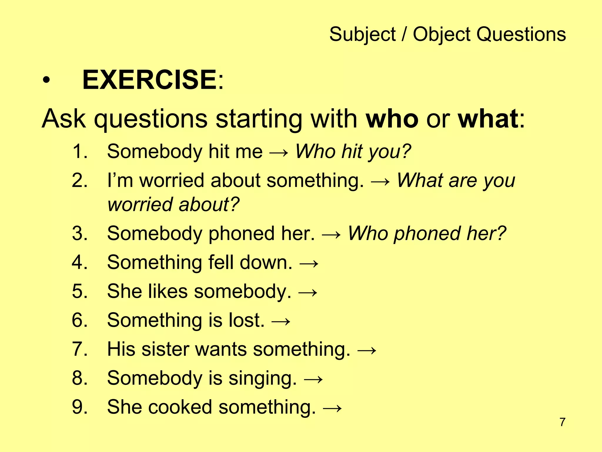 7
Subject / Object Questions
• EXERCISE:
Ask questions starting with who or what:
1. Somebody hit me → Who hit you?
2. I’m worried about something. → What are you
worried about?
3. Somebody phoned her. → Who phoned her?
4. Something fell down. →
5. She likes somebody. →
6. Something is lost. →
7. His sister wants something. →
8. Somebody is singing. →
9. She cooked something. →