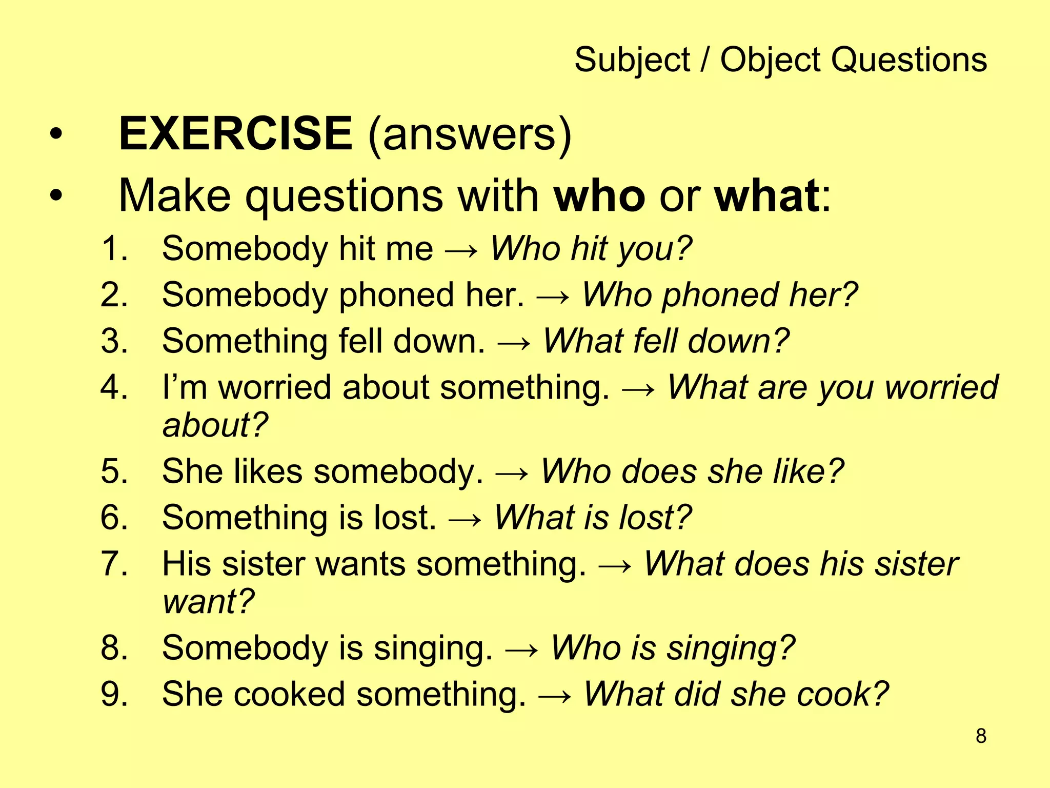 8
Subject / Object Questions
• EXERCISE (answers)
• Make questions with who or what:
1. Somebody hit me → Who hit you?
2. Somebody phoned her. → Who phoned her?
3. Something fell down. → What fell down?
4. I’m worried about something. → What are you worried
about?
5. She likes somebody. → Who does she like?
6. Something is lost. → What is lost?
7. His sister wants something. → What does his sister
want?
8. Somebody is singing. → Who is singing?
9. She cooked something. → What did she cook?