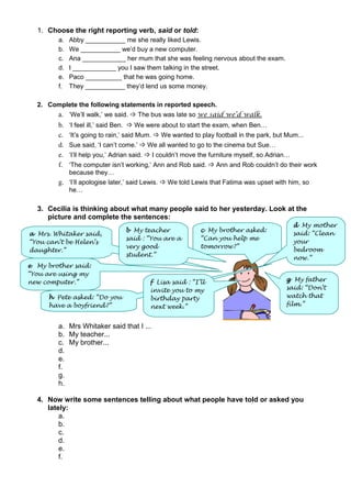 1. Choose the right reporting verb, said or told:
a. Abby ___________ me she really liked Lewis.
b. We ___________ we’d buy a new computer.
c. Ana ____________ her mum that she was feeling nervous about the exam.
d. I ____________ you I saw them talking in the street.
e. Paco __________ that he was going home.
f. They ___________ they’d lend us some money.
2. Complete the following statements in reported speech.
a. ‘We’ll walk,’ we said.  The bus was late so we said we’d walk.
b. ‘I feel ill,’ said Ben.  We were about to start the exam, when Ben…
c. ‘It’s going to rain,’ said Mum.  We wanted to play football in the park, but Mum...
d. Sue said, ‘I can’t come.’  We all wanted to go to the cinema but Sue…
e. ‘I’ll help you,’ Adrian said.  I couldn’t move the furniture myself, so Adrian…
f. ‘The computer isn’t working,’ Ann and Rob said.  Ann and Rob couldn’t do their work
because they…
g. ‘I’ll apologise later,’ said Lewis.  We told Lewis that Fatima was upset with him, so
he…
3. Cecilia is thinking about what many people said to her yesterday. Look at the
picture and complete the sentences:
a. Mrs Whitaker said that I ...
b. My teacher...
c. My brother...
d.
e.
f.
g.
h.
4. Now write some sentences telling about what people have told or asked you
lately:
a.
b.
c.
d.
e.
f.
c My brother asked:
“Can you help me
tomorrow?”
d My mother
said: “Clean
your
bedroom
now.”
g My father
said: “Don’t
watch that
film.”
h Pete asked: “Do you
have a boyfriend?”
a Mrs. Whitaker said,
“You can’t be Helen’s
daughter.”
e My brother said:
“You are using my
new computer.”
b My teacher
said : “You are a
very good
student.”
f Lisa said : “I’ll
invite you to my
birthday party
next week.”
 