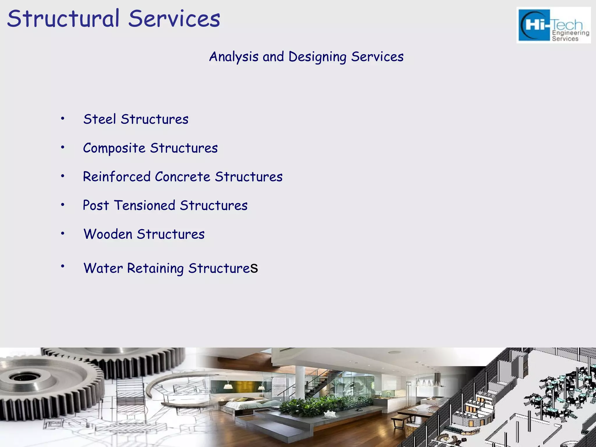Structural Services
                            Analysis and Designing Services



    •   Steel Structures

    •   Composite Structures

    •   Reinforced Concrete Structures

    •   Post Tensioned Structures

    •   Wooden Structures

    •   Water Retaining Structures
 