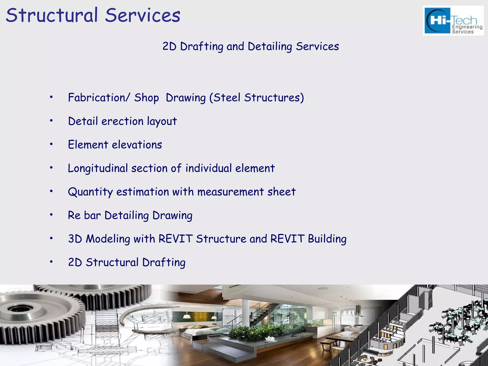 Structural Services
                             2D Drafting and Detailing Services



    •   Fabrication/ Shop Drawing (Steel Structures)

    •   Detail erection layout

    •   Element elevations

    •   Longitudinal section of individual element

    •   Quantity estimation with measurement sheet

    •   Re bar Detailing Drawing

    •   3D Modeling with REVIT Structure and REVIT Building

    •   2D Structural Drafting
 