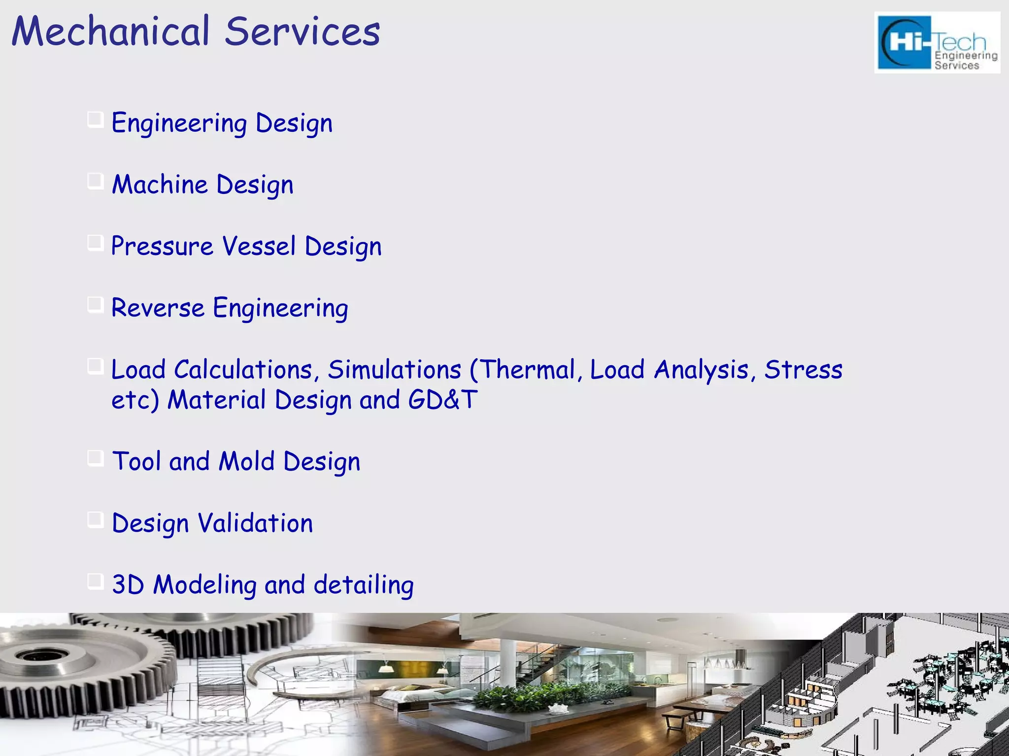 Mechanical Services

    Engineering Design

    Machine Design

    Pressure Vessel Design

    Reverse Engineering

    Load Calculations, Simulations (Thermal, Load Analysis, Stress
     etc) Material Design and GD&T

    Tool and Mold Design

    Design Validation

    3D Modeling and detailing
 