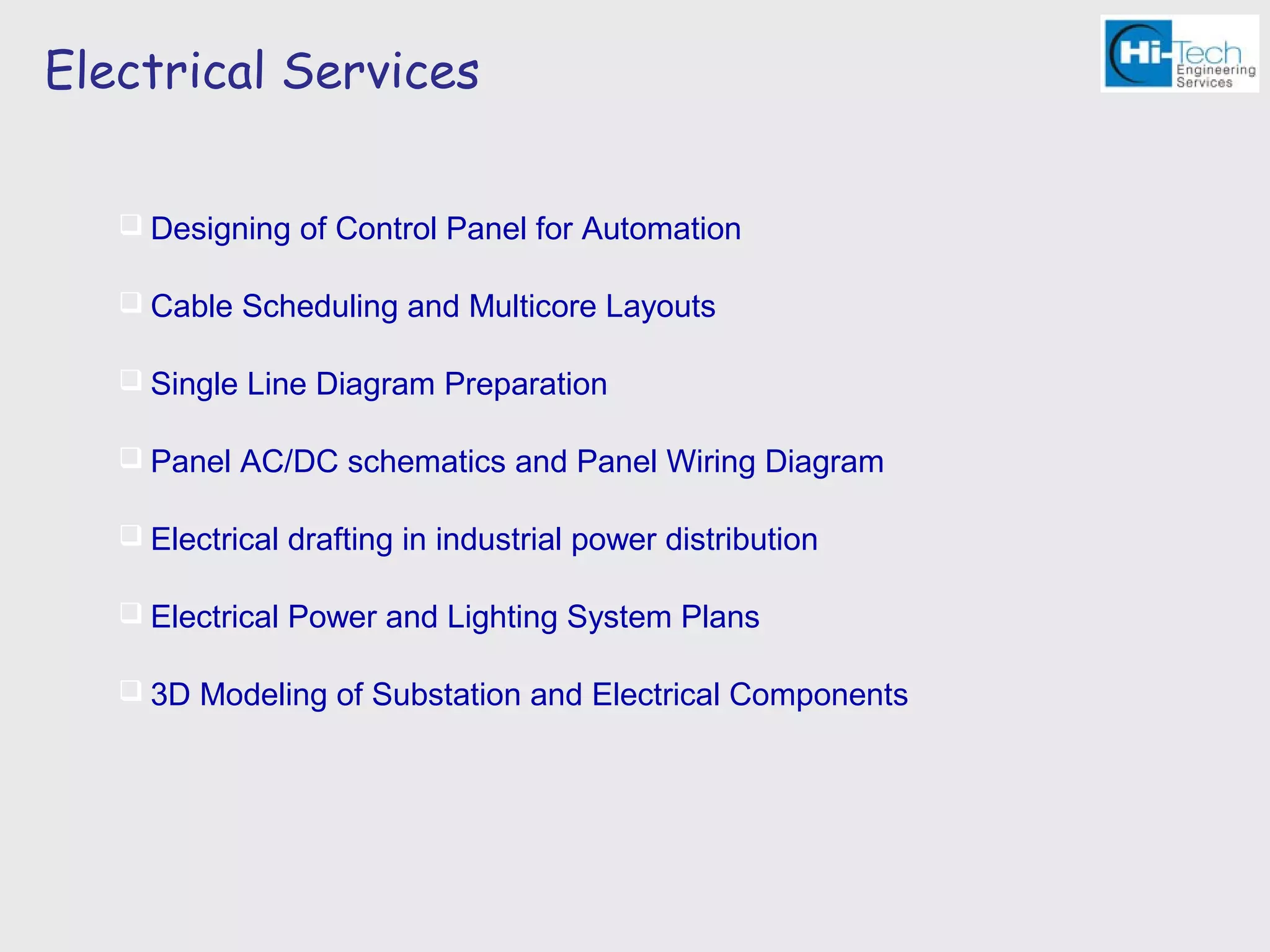 Electrical Services

    Designing of Control Panel for Automation

    Cable Scheduling and Multicore Layouts

    Single Line Diagram Preparation

    Panel AC/DC schematics and Panel Wiring Diagram

    Electrical drafting in industrial power distribution

    Electrical Power and Lighting System Plans

    3D Modeling of Substation and Electrical Components
 