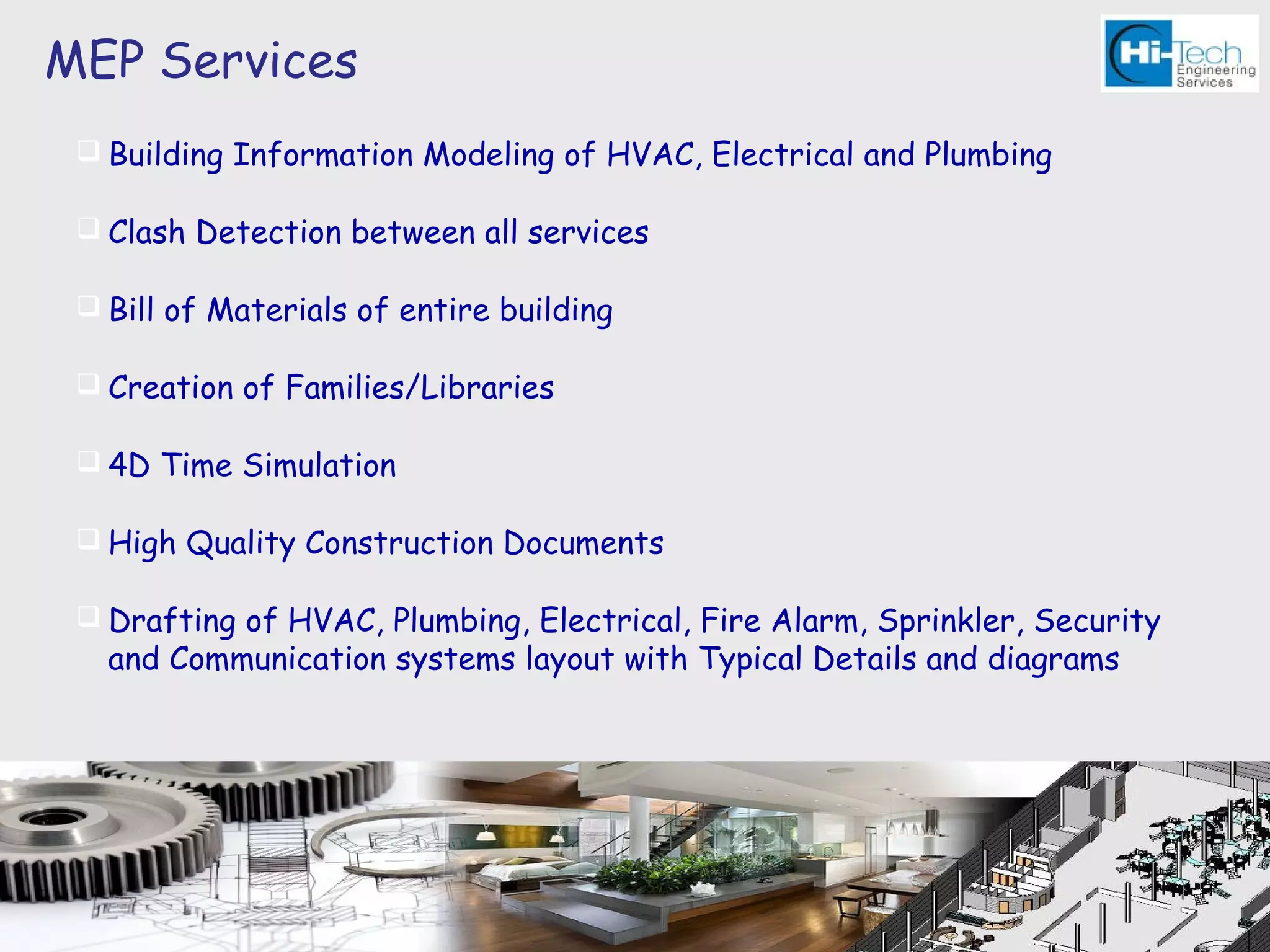 MEP Services
  Building Information Modeling of HVAC, Electrical and Plumbing

  Clash Detection between all services

  Bill of Materials of entire building

  Creation of Families/Libraries

  4D Time Simulation

  High Quality Construction Documents

  Drafting of HVAC, Plumbing, Electrical, Fire Alarm, Sprinkler, Security
   and Communication systems layout with Typical Details and diagrams
 