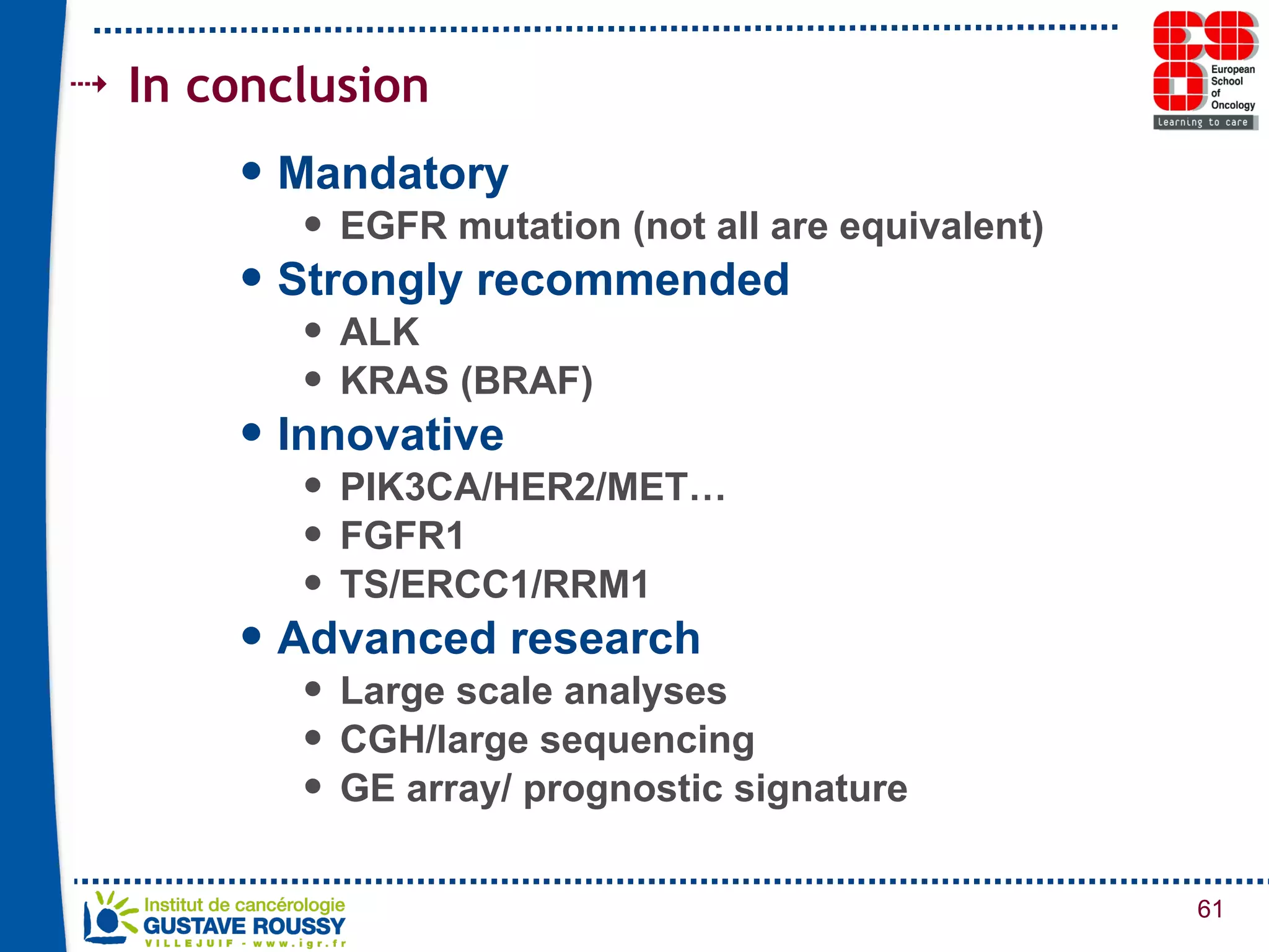 In conclusion Mandatory  EGFR mutation (not all are equivalent) Strongly recommended ALK KRAS (BRAF) Innovative PIK3CA/HER2/MET… FGFR1 TS/ERCC1/RRM1 Advanced research Large scale analyses CGH/large sequencing GE array/ prognostic signature 