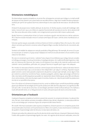 COMPETÈNCIES BÀSIQUES. ESO. LLENGÜES ESTRANGERES 105
DIMENSIÓ LITERÀRIA. COMPETÈNCIA 11
Orientacions metodològiques
Per desenvolupar aquesta competència, en primer lloc cal programar activitats que incloguin un ampli ventall
de tasques escrites prenent com a base textos de naturalesa literària. Llegir bons models de textos proposats i
analitzar per què ho són ajudarà l’alumnat a desenvolupar la seva capacitat de reescriptura i de valoració lite-
rària.
El docent ha de proporcionar models vàlids per als alumnes. En facilitar pautes a través del modelatge i dels
textos, marca el camí cap a una millora en aspectes fonamentals de la producció escrita i de la valoració del
text. Això sense descartar altres models, com enregistraments provinents dels mitjans audiovisuals.
Ajudar l’alumne a contextualitzar el text i/o l’autor contribueix a gaudir més de la lectura o de les audicions.
Per a l’alumne resulta motivador entrar en contacte amb l’època de l’autor i amb les seves manifestacions ar-
tístiques.
Cal evitar que les tasques associades a la lectura literària es limitin a emplenar fitxes o fer resums. Així, convé
afavorir activitats que fomentin converses sobre el fragment llegit o escoltat, facilitant-los els instruments ade-
quats.
També és útil treballar les adaptacions textuals produïdes al llarg del temps. Per exemple, els versos d’un poe-
ta musicats per un cantant o un grup actual, l’adaptació al cinema d’una obra de teatre o d’una novel·la o la pa-
ròdia d’un text clàssic.
Per això, és convenient que el centre, i sobretot l’aula, disposi d’una biblioteca que inclogui lectures variades
en la llengua estrangera. Convé que la temàtica, la tipologia de textos i els nivells de dificultat lingüística s’ade-
qüin als interessos de l’alumnat. Així mateix, és útil disposar d’una selecció de materials audiovisuals amb
subtítols i sense (audiollibres, pel·lícules, etc.) perquè l’alumne triï aquells que li siguin més adequats.
Per introduir la reescriptura literària convé dur a terme tasques de transformació i redacció de textos literaris
com a entrenament bàsic cap a una escriptura més independent i per adquirir confiança. Aquestes tasques
poden consistir a variar certes paraules o expressions de poemes o cançons (per exemple, canviar alguns mots
per sinònims o antònims), transformar frases, reordenar paràgrafs, substituir algun personatge o el final d’un
relat, crear textos senzills (esquetxos) que poden ser representats davant d’altres grups, posar lletra als dibuixos
d’uns còmics donats, o bé crear els propis a partir d’una breu història, etc. L’alumne pot recollir les produccions
escrites en un portafolis d’escriptura.
Com s’ha indicat en la dimensió d’expressió escrita, convé no oblidar el gran ventall de possibilitats pedagò-
giques que ofereixen les tecnologies per fer que les produccions dels alumnes adquireixin una significació relle-
vant per a ells i la resta de la comunitat. Les tecnologies permeten també la difusió del que s’ha realitzat a
través del web del centre, en un blog personal o en actes amb participació de tota la comunitat escolar.
Orientacions per a l’avaluació
L’avaluació d’aquesta competència ha de tenir present dos vessants: la comprensió de textos i la valoració lite-
rària. Per tant, convé realitzar activitats vinculades a diferents tipus de text i de gèneres. La reescriptura dels tex-
tos és una estratègia per comprovar el grau de comprensió dels textos literaris.
Per recollir informació avaluadora sobre aquesta competència, el docent pot tenir en compte les pautes d’ob-
servació derivades d’activitats com la presentació d’un llibre o d’un poema, la seva recomanació, la realització
de quaderns d’aprenentatge sobre les lectures, la reescriptura de textos, etc.
El docent pot avaluar les valoracions que fan els alumnes de les seves lectures mitjançant l’observació directa,
l’anàlisi dels quaderns d’aprenentatge digitals, les notes i els registres de les lectures realitzades, entre d’al-
 