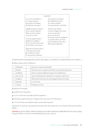 COMPETÈNCIES BÀSIQUES. ESO. LLENGÜES ESTRANGERES 109
DIMENSIÓ LITERÀRIA. COMPETÈNCIA 11
L’apatride
Je suis d’ici et d’ailleurs,
Je n’ai pas de patrie
À quoi bon un drapeau
Ou l’hymne d’un pays ?
-Quelle est donc ta nation ?
-Je ne suis de nulle part
-Mais où est ta maison
-Là où j’irai ce soir
-Tu es de quelle couleur ?
Quelle est ta religion ?
-D’arc en ciel est mon cœur
Et mon Dieu a cent noms
-Quel est ton hymne alors ?
-C’est celui de l’oiseau
Qui s’élève à l’aurore
En tous points cardinaux
-Et n’oserais-tu te battre
Pour défendre la terre?
-Je n’oserais abattre
Un autre homme, mon frère.
-N’est-tu pas citoyen,
-Tous les rivages sont miens
-Je ne suis pas d’ici
Je ne suis pas d’ici
N’aimes-tu pas ton emblème ?
La rose des vents, je l’aime
J’ai le monde en mon cœur
Mon pays est Bonheur
1. Faites le portrait du protagoniste du poème (ses origines, sa nationalité, son aspect physique, ses croyances...)
2. Reliez chaque mot à sa définition :
1 Nulle part Celui qui n’a pas de nationalité
2 Abattre Pièce de tissu en couleurs identifiant un groupe de personnes
3 Emblème Chant ou poème célébrant la patrie et ses défenseurs.
4 Arc-en-ciel Figure symbolique qui représente un groupe ou personne
5 Drapeau Phénomène lumineux qui accompagne la pluie et le soleil
6 Apatride En aucun lieu
7 Hymne Provoquer la mort
3. Quel est le message ?
4. Justifiez le titre du poème.
5. Y a-t-il un lien avec l’actualité sociale européenne ?
6. Cherchez le significat de slam. Indiquez d’où vous avez tiré l’information.
7. Y a-t-il en France une tradition orale à raconter des histoires ?
Choisissez un sujet qui vous passione et écrivez votre slam après avoir lu ou écouté l’interview du slameur
Metho.
Interview du slameur Metho, réalisée le 28/09/2010 par Marine Bechtel et Isabelle Martinetti du service Langue
française de RFI (1 minute 16 seconde) Document sonore : extrait 2.
 