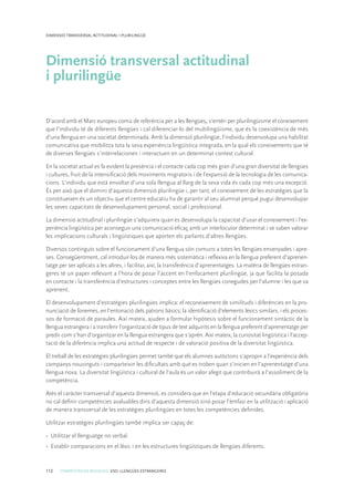 112 COMPETÈNCIES BÀSIQUES. ESO. LLENGÜES ESTRANGERES
DIMENSIÓ TRANSVERSAL ACTITUDINAL I PLURILINGÜE
Dimensió transversal actitudinal
i plurilingüe
D’acord amb el Marc europeu comú de referència per a les llengües, s’entén per plurilingüisme el coneixement
que l’individu té de diferents llengües i cal diferenciar-lo del multilingüisme, que és la coexistència de més
d’una llengua en una societat determinada. Amb la dimensió plurilingüe, l’individu desenvolupa una habilitat
comunicativa que mobilitza tota la seva experiència lingüística integrada, en la qual els coneixements que té
de diverses llengües s’interrelacionen i interactuen en un determinat context cultural.
En la societat actual es fa evident la presència i el contacte cada cop més gran d’una gran diversitat de llengües
i cultures, fruit de la intensificació dels moviments migratoris i de l’expansió de la tecnologia de les comunica-
cions. L’individu que està envoltat d’una sola llengua al llarg de la seva vida és cada cop més una excepció.
És per això que el domini d’aquesta dimensió plurilingüe i, per tant, el coneixement de les estratègies que la
constitueixen és un objectiu que el centre educatiu ha de garantir al seu alumnat perquè pugui desenvolupar
les seves capacitats de desenvolupament personal, social i professional.
La dimensió actitudinal i plurilingüe s’adquireix quan es desenvolupa la capacitat d’usar el coneixement i l’ex-
periència lingüística per aconseguir una comunicació eficaç amb un interlocutor determinat i se saben valorar
les implicacions culturals i lingüístiques que aporten els parlants d’altres llengües.
Diversos continguts sobre el funcionament d’una llengua són comuns a totes les llengües ensenyades i apre-
ses. Consegüentment, cal introduir-los de manera més sistemàtica i reflexiva en la llengua preferent d’aprenen-
tatge per ser aplicats a les altres, i facilitar, així, la transferència d’aprenentatges. La matèria de llengües estran-
geres té un paper rellevant a l’hora de posar l’accent en l’enfocament plurilingüe, ja que facilita la posada
en contacte i la transferència d’estructures i conceptes entre les llengües conegudes per l’alumne i les que va
aprenent.
El desenvolupament d’estratègies plurilingües implica: el reconeixement de similituds i diferències en la pro-
nunciació de fonemes, en l’entonació dels patrons bàsics; la identificació d’elements lèxics similars, i els proces-
sos de formació de paraules. Així mateix, ajuden a formular hipòtesis sobre el funcionament sintàctic de la
llengua estrangera i a transferir l’organització de tipus de text adquirits en la llengua preferent d’aprenentatge per
predir com s’han d’organitzar en la llengua estrangera que s’aprèn. Així mateix, la curiositat lingüística i l’accep-
tació de la diferència implica una actitud de respecte i de valoració positiva de la diversitat lingüística.
El treball de les estratègies plurilingües permet també que els alumnes autòctons s’apropin a l’experiència dels
companys nouvinguts i comparteixin les dificultats amb què es troben quan s’inicien en l’aprenentatge d’una
llengua nova. La diversitat lingüística i cultural de l’aula és un valor afegit que contribuirà a l’assoliment de la
competència.
Atès el caràcter transversal d’aquesta dimensió, es considera que en l’etapa d’educació secundària obligatòria
no cal definir competències avaluables dins d’aquesta dimensió sinó posar l’èmfasi en la utilització i aplicació
de manera transversal de les estratègies plurilingües en totes les competències definides.
Utilitzar estratègies plurilingües també implica ser capaç de:
•	 Utilitzar el llenguatge no verbal.
•	 Establir comparacions en el lèxic i en les estructures lingüístiques de llengües diferents.
 