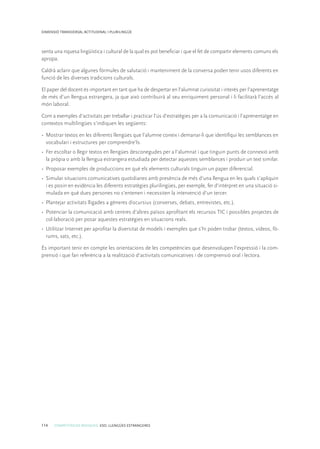 114 COMPETÈNCIES BÀSIQUES. ESO. LLENGÜES ESTRANGERES
DIMENSIÓ TRANSVERSAL ACTITUDINAL I PLURILINGÜE
senta una riquesa lingüística i cultural de la qual es pot beneficiar i que el fet de compartir elements comuns els
apropa.
Caldrà aclarir que algunes fórmules de salutació i manteniment de la conversa poden tenir usos diferents en
funció de les diverses tradicions culturals.
El paper del docent és important en tant que ha de despertar en l’alumnat curiositat i interès per l’aprenentatge
de més d’un llengua estrangera, ja que això contribuirà al seu enriquiment personal i li facilitarà l’accés al
món laboral.
Com a exemples d’activitats per treballar i practicar l’ús d’estratègies per a la comunicació i l’aprenentatge en
contextos multilingües s’indiquen les següents:
•	 Mostrar textos en les diferents llengües que l’alumne coneix i demanar-li que identifiqui les semblances en
vocabulari i estructures per comprendre’ls.
•	 Fer escoltar o llegir textos en llengües desconegudes per a l’alumnat i que tinguin punts de connexió amb
la pròpia o amb la llengua estrangera estudiada per detectar aquestes semblances i produir un text similar.
•	 Proposar exemples de produccions en què els elements culturals tinguin un paper diferencial.
•	 Simular situacions comunicatives quotidianes amb presència de més d’una llengua en les quals s’apliquin
i es posin en evidència les diferents estratègies plurilingües, per exemple, fer d’intèrpret en una situació si-
mulada en què dues persones no s’entenen i necessiten la intervenció d’un tercer.
•	 Plantejar activitats lligades a gèneres discursius (converses, debats, entrevistes, etc.).
•	 Potenciar la comunicació amb centres d’altres països aprofitant els recursos TIC i possibles projectes de
col·laboració per posar aquestes estratègies en situacions reals.
•	 Utilitzar Internet per aprofitar la diversitat de models i exemples que s’hi poden trobar (textos, vídeos, fò-
rums, xats, etc.).
És important tenir en compte les orientacions de les competències que desenvolupen l’expressió i la com-
prensió i que fan referència a la realització d’activitats comunicatives i de comprensió oral i lectora.
 