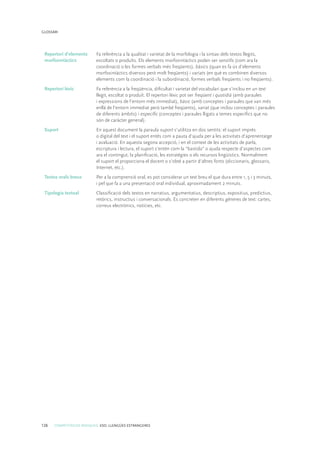 126 COMPETÈNCIES BÀSIQUES. ESO. LLENGÜES ESTRANGERES
GLOSSARI
Repertori d’elements
morfosintàctics
Fa referència a la qualitat i varietat de la morfologia i la sintaxi dels textos llegits,
escoltats o produïts. Els elements morfosintàctics poden ser senzills (com ara la
coordinació o les formes verbals més freqüents), bàsics (quan es fa ús d’elements
morfosintàctics diversos però molt freqüents) i variats (en què es combinen diversos
elements com la coordinació i la subordinació, formes verbals freqüents i no freqüents).
Repertori lèxic Fa referència a la freqüència, dificultat i varietat del vocabulari que s’inclou en un text
llegit, escoltat o produït. El repertori lèxic pot ser freqüent i quotidià (amb paraules
i expressions de l’entorn més immediat), bàsic (amb conceptes i paraules que van més
enllà de l’entorn immediat però també freqüents), variat (que inclou conceptes i paraules
de diferents àmbits) i específic (conceptes i paraules lligats a temes específics que no
són de caràcter general).
Suport En aquest document la paraula suport s’utilitza en dos sentits: el suport imprès
o digital del text i el suport entès com a pauta d’ajuda per a les activitats d’aprenentatge
i avaluació. En aquesta segona accepció, i en el context de les activitats de parla,
escriptura i lectura, el suport s’entén com la “bastida” o ajuda respecte d’aspectes com
ara el contingut, la planificació, les estratègies o els recursos lingüístics. Normalment
el suport el proporciona el docent o s’obté a partir d’altres fonts (diccionaris, glossaris,
Internet, etc.).
Textos orals breus Per a la comprensió oral, es pot considerar un text breu el que dura entre 1, 5 i 3 minuts,
i pel que fa a una presentació oral individual, aproximadament 2 minuts.
Tipologia textual Classificació dels textos en narratius, argumentatius, descriptius, expositius, predictius,
retòrics, instructius i conversacionals. Es concreten en diferents gèneres de text: cartes,
correus electrònics, notícies, etc.
 