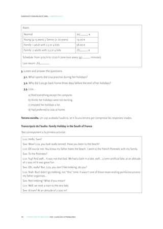 14 COMPETÈNCIES BÀSIQUES. ESO. LLENGÜES ESTRANGERES
DIMENSIÓ COMUNICACIÓ ORAL. COMPETÈNCIA 1
Rates:
Normal (e)______ €
Young (4-15 years) / Senior (+ 70 years) 19.00 €
Family: 1 adult with 2,3 or 4 kids 58.00 €
Family: 2 adults with 2,3 or 4 kids (f)______ €
Schedule: from 9:00 h to 17:00 h (one train every (g)______ minutes)
Last return: (h)_______
3. Listen and answer the questions.
3.1. What sports did Lisa practise during her holidays?
3.2. Why did Liza go back home three days before the end of her holidays?
3.3. Liza…
a) liked everything except the campsite.
b) thinks her holidays were not exciting.
c) enjoyed her holidays a lot.
d) had preferred to stay at home.
Tercera escolta. Un cop acabada l’audició, se’n fa una tercera per comprovar les respostes triades.
Transcripció de l’àudio: Family Holiday in the South of France
Text corresponent a la primera activitat:
Liza: Hello, Sam!
Sam: Wow! Liza, you look really tanned. Have you been to the beach?
Liza: Of course not. You know my father hates the beach. I went to the French Pyrenees with my family.
Sam: To the Pyrenees?
Liza: Yup! And well… It was not that bad. We had a bath in a lake, well… a semi-artificial lake, at an altitude
of 2 000 m! It was great fun.
Sam: Oh, really? But, Liza, you don’t like trekking, do you?
Liza: Yeah. But I didn’t go trekking, not “this” time. It wasn’t one of those never-ending painful excursions
my father organises…
Sam: Not trekking? What d’you mean?
Liza: Well, we took a train to the very lake.
Sam: A train? At an altitude of 2 000 m?
 