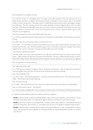 COMPETÈNCIES BÀSIQUES. ESO. LLENGÜES ESTRANGERES 15
DIMENSIÓ COMUNICACIÓ ORAL. COMPETÈNCIA 1
Text corresponent a la segona activitat:
Liza: Uh-huh. In fact, it is the highest train in Europe. Look at this brochure. First, you park your car at a
lower station and there’s a cable car which takes you from an altitude of 1,240 m up to 1,920 m. The whole
thing is a winter skiing resort. The upper station is called Ossau2000 and once there, passengers change
to a little train. The train crosses a tunnel, then it goes along the mountain edge for about 10 km to reach
the dam of the Artouste Lake. Well, once there, you have to climb a steep path which leads you up to the
lake. It’s about a 15-minute walk. The culminating point of the railway is approximately 1,940 m and
the dam is 57 m higher up.
Sam: Can you take this trip in winter? What about the snow?
Liza: The train operates during the high season, from late May to early October. The low season is just for
skiing.
Sam: All in all, how much did the cable car and the train cost?
Liza: Hmm… It’s not cheap. A normal round ticket costs 23.50 €. But a family ticket for my parents, my
brother and me cost… yes, I think the whole thing cost 76 €. I remember it because I thought it was rather
expensive for a picnic in the lake. The views over the valley were worth, though.
Sam: Did you spend the day there?
Liza: Not really. There was a train every half an hour, We were told that the last train was at a quarter past
seven... After the bath, we had lunch and went around the lake. That was it. When we had enough, we went
back to the railway station. We were back at the car park by a quarter past four or so. [aturar-ho uns segons]
Text corresponent a la tercera activitat:
Sam: What else did you do?
Liza: That day we arrived at a campsite. French campsites are awesome… Oh my! Apart from a fantastic
swimming pool, there were lots of activities to do. One day we went tree climbing.
Sam: Tree climbing? Cool!
Liza: Yes, I mean… with special equipment… harnesses, helmet and all that stuff… from one tree top to the
other… And another day we went kayaking.
Sam: Sounds amazing.
Liza: Yeah… The only bad thing is that I twisted my ankle and we had to come back three days before.
Sam: So many extreme sports… No wonder!
Liza: You’re wrong. I slipped when I was coming out of the shower in the campsite. Nothing exciting at all.
En aquesta activitat podem establir els nivells d’assoliment següents:
•	 Nivell 1. L’alumne entén la idea principal del diàleg i entén la informació específica, com ara horaris i preus.
Comprèn el vocabulari bàsic i és capaç de fer alguna inferència senzilla, com què inclou el tiquet.
•	 Nivell 2. L’alumne comprèn el sentit global del missatge i d’altres idees rellevants. Interpreta els elements
prosòdics (entonació, pronunciació...), com deduir que a la noia no li agrada una determinada activitat.
•	 Nivell 3. L’alumne entén i interpreta el text, selecciona les idees rellevants i, a més, és capaç de fer-ne deduc-
cions, com ara que a la noia li agraden els càmpings francesos. Interpreta elements verbals i no verbals,
com Oh my!
 
