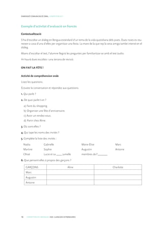 16 COMPETÈNCIES BÀSIQUES. ESO. LLENGÜES ESTRANGERES
DIMENSIÓ COMUNICACIÓ ORAL. COMPETÈNCIA 1
Exemple d’activitat d’avaluació en francès
Contextualització
S’ha d’escoltar un diàleg en llengua estàndard d’un tema de la vida quotidiana dels joves. Dues noies es reu-
neixen a casa d’una d’elles per organitzar una festa. La mare de la que rep la seva amiga també intervé en el
diàleg.
Abans d’escoltar el text, l’alumne llegirà les preguntes per familiaritzar-se amb el text àudio.
Hi haurà dues escoltes i una tercera de revisió.
ON FAIT LA FÊTE !
Activité de compréhension orale
Lisez les questions.
Écoutez la conversation et répondez aux questions.
1. Qui parle ?
2. De quoi parle-t-on ?
a) Faire du shopping.
b) Organiser une fête d’anniversaire.
c) Avoir un rendez-vous.
d) Partir chez Aline.
3. Où sont-elles ?
4. Qui tape les noms des invités ?
5. Complète la liste des invités :
	 Nadia	 Gabrielle	 Marie-Élise	 Marc
	 Martine	 Sophie	 Augustin	 Antoine
	 Clhoé	 Lucie et sa ____ jumelle	 membres de l’_______
6. Que pensent-elles à propos des garçons ?
GARÇONS Aline Charlotte
Marc
Augustin
Antoine
 