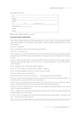 COMPETÈNCIES BÀSIQUES. ESO. LLENGÜES ESTRANGERES 17
DIMENSIÓ COMUNICACIÓ ORAL. COMPETÈNCIA 1
7. Complétez l’invitation :
À :
Objet :
Salut !
Je _____ ________ à ma __________ d’anniversaire au ____________________
N’oublie pas ton _____________ !
Bises,
Aline
8. Pourquoi font-elles la fête dans un parc ?
Transcripció àudio : On fait la fête !
Mère d’Aline : Bonjour Charlotte, ça fait longtemps qu’on t’a pas vu ! Alors, vous allez organiser la fête
d’anniversaire d’Aline ? Ce sera en petit comité, j’espère... le salon n’est pas trop grand mais, bon, je vous
fais confiance.
Charlotte : Salut Aline !
Aline : Salut ! Ouah, j’adore ton look ! Tes jeans sont trop bien !
Charlotte : Tu sais pour 10 €...
Aline : Allez, on se concentre, et il faut faire vite, nous avons seulement trois jours pour préparer la fête !
On a encore du travail. Il faut penser à tous les détails : la musique, les boissons, le gâteau d’anniversaire,
la déco.
Charlotte : OK, d’accord, mais on commence par faire la liste des invités ! C’est toi qui tapes : Nadia,
Martine, Chloé, Gabrielle, Sophie, Lucie... bien sûr et..., sa sœur jumelle aussi... et puis, Marie Elise, la
sœur d’Augustin.
Aline : Augustin, ah oui, Il ne faut pas oublier les garçons...
Charlotte : Bof ! Comme tu veux. Mais alors, qui? Marc..., Augustin.
Aline : Ah non, pas Augustin, pas lui ! Je n’ai pas envie de voir sa tête !
Charlotte : Mais, pourquoi ? Il est gentil !
Aline : Je ne sais pas, moi, il est très, il est trop... ... Il se croit supérieur ! Il fait l’intéressant...
Charlotte : Au contraire, je pense que c’est un grand timide. Il ne dit rien mais il observe les autres... je
l’aime bien ! Et son copain, là, Antoine, il est super sympa ! ...
Aline : Ça, je suis d’accord! Antoine est très rigolo. Il n’est pas beau mais, tu l’as vu danser, le rock, le
swing... oh là là, qu’il danse bien ! Et quand il joue au foot, on dirait qu’il danse aussi... !
Charlotte : C’est vrai, il joue super bien. En plus, ils sont toujours ensemble avec Antoine. Si on n’invite
pas l’un, l’autre ne voudra pas venir.
Aline : Finalement, on ne peut pas inviter Augustin et Antoine et ne rien dire aux autres membres de
l’équipe de foot... On les invite tous??
Charlotte : OK... Tu as gagné ! Je les mets tous sur la liste ! Ça va faire trop de monde... C’est petit, chez
moi... ma mère ne va pas être d’accord...
Aline : Tu sais, j’ai une meilleure idée, on va dans le parc, chacun son pique-nique, et hop, le tour est joué !
 