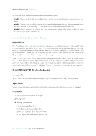 18 COMPETÈNCIES BÀSIQUES. ESO. LLENGÜES ESTRANGERES
DIMENSIÓ COMUNICACIÓ ORAL. COMPETÈNCIA 1
En aquesta activitat podem establir els nivells d’assoliment següents:
•	 Nivell 1. L’alumne entén la idea principal del diàleg i la informació específica, com ara els noms dels con-
vidats.
•	 Nivell 2. L’alumne comprèn el sentit global del missatge i d’altres idees rellevants. Interpreta els elements
prosòdics (entonació, pronunciació...), com deduir que les noies no volen convidar els nois.
•	 Nivell 3. L’alumne interpreta les informacions explícites i implícites del text (edat, relació entre les persones
que comuniquen, gustos, activitats...).
Exemple d’activitat d’avaluació en alemany
Contextualització
S’ha d’escoltar un diàleg entre dos amics, un noi i una noia, que parlen de les vacances d’estiu que ella ha fet
a Viena, i respondre a una sèrie de preguntes de comprensió sobre el que han escoltat. Abans de començar
l’audició, l’alumnat ha de llegir les preguntes per familiaritzar-se amb el que escoltarà. La germana de la noia
ha estat d’Erasmus a Viena i ella i els seus pares han anat a visitar-la. Han aprofitat per anar al concert de
l’Orquestra Filharmònica de Viena amb el pianista Lang Lang.
El text s’escoltarà tres cops: el primer, per obtenir una idea general dels participants, el tema i el to de la conver-
sa. Els alumnes poden respondre algunes preguntes si veuen que ja les saben contestar. El segon s’escoltarà
de manera fraccionada en diferents parts perquè l’alumnat pari atenció als detalls i pugui obtenir informació
específica i respondre les preguntes de cada part, i la tercera escolta servirà per comprovar les respostes.
SOMMERFERIEN IN WIEN (Ein informelles Gespräch)
Primera escolta
Escolta general. L’alumnat escolta tot el diàleg un cop i respon les preguntes que ja pugui contestar.
Segona escolta
Escolta fraccionada. L’alumnat escolta el diàleg de forma fraccionada i va fent les activitats de cada part.
Hörverstehen
1. Hör das Gespräch und antworte die Fragen:
1.1. Wer spricht?
1.2. Worüber sprechen sie?
a) Eine Reise nach New York.
b) Die Sommerferien von Júlia in Wien.
c) Was Júlia nach der Schule machen möchte.
d) Was Markus am Wochenende gemacht hat.
 