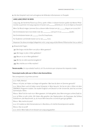 COMPETÈNCIES BÀSIQUES. ESO. LLENGÜES ESTRANGERES 19
DIMENSIÓ COMUNICACIÓ ORAL. COMPETÈNCIA 1
2. Hör das Gespräch noch mal und ergänze die fehlenden Informationen im Prospekt:
LANG LANG SPIELT IN WIEN
Lang Lang, der berühmte Pianist aus China, spielt in Wien. In diesem Konzert spielen die Wiener Philar-
moniker zusammen mit Lang Lang live im Garten vom_______Schönbrunn. Es ist ein Open-air Konzert!
Wenn Sie Musik mögen, kommen Sie zu diesem tollen Konzert am (a) _______August um 20:00 Uhr!
Die Eintrittskarten kann man direkt in der (b) _________ und auch im (c) __________kaufen.
Die Eintrittskarten kosten (d) _______ Euro für Erwachsene.
Für Studenten und Schüler kosten sie nur (e) _____ Euro.
Verpassen Sie diese einmalige Gelegenheit nicht, Lang Lang und die Wiener Philarmoniker live zu sehen!
3. Antworte die Fragen:
3.1. Wie lange sind die Eltern von Júlia in Wien gewesen?
3.2. Wie lange ist Júlia in Wien geblieben?
3.3. Warum ist sie in Wien geblieben?
3.4. Wo hat sie viele Leute kennengelernt?
3.5. Was möchte sie im Mai machen?
Tercera escolta. Un cop acabada l’audició, se’n fa una tercera per comprovar les respostes triades.
Transcripció àudio: Júlia war in Wien in den Sommerferien.
Text corresponent a la primera activitat:
Júlia: Hallo, Markus!
Markus: Hi! Julia, wir haben uns lange nicht gesehen. Was hast du denn im Sommer gemacht?
Júlia: Meine Eltern und ich haben meine Schwester in Wien besucht. Sie hat ein Jahr in Wien mit dem
ERASMUS Programm studiert. Sie studiert Englisch und Deutsch an der Universität. Jetzt hat sie einen
Sommerjob in Wien.
Markus: Wien? Ich bin noch nie in Wien gewesen. Ich habe gehört, dass Wien eine ganz schöne Stadt ist.
Júlia: Ja! Wien ist sehr schön. Wir haben alles gesehen: den Stephansdom, die Staatsoper, das Schloss
Schönbrunn, den Naschmarkt. Ja, du musst Wien besuchen, es wird dir ganz gut gefallen.
Markus: Was machst du jetzt?
Júlia: Ich studiere an dem Konservatorium in Barcelona, ich möchte Konzertpianistin werden.
Markus: Das ist ja toll!
Júlia: Und in Wien habe ich ein Konzert von Lang Lang gesehen.
 