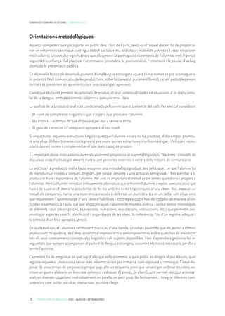 22 COMPETÈNCIES BÀSIQUES. ESO. LLENGÜES ESTRANGERES
DIMENSIÓ COMUNICACIÓ ORAL. COMPETÈNCIA 2
Orientacions metodològiques
Aquesta competència implica parlar en públic dins i fora de l’aula, per la qual cosa el docent ha de proporcio-
nar un entorn ric i variat que contingui treball col·laboratiu, activitats i materials autèntics i crear situacions
motivadores, funcionals i significatives que afavoreixin la participació espontània de l’alumnat amb llibertat,
seguretat i confiança. Cal practicar l’accentuació prosòdica, la pronunciació, l’entonació i la pausa, i l’assaig
abans de la presentació pública.
En els nivells bàsics de desenvolupament d’una llengua estrangera aquest clima només es pot aconseguir si
es prioritza l’èxit comunicatiu de les produccions sobre la correcció purament formal, i si els probables errors
formals es presenten als aprenents com una ocasió per aprendre.
Convé que el docent presenti les activitats de producció oral contextualitzades en situacions d’ús real o simu-
lat de la llengua, amb destinataris i objectius comunicatius clars.
La qualitat de la producció oral està condicionada pel domini que el parlant té del codi. Per això cal considerar:
•	 El nivell de complexitat lingüística que s’espera que produeixi l’alumne.
•	 Els suports i el temps de què disposarà per dur a terme la tasca.
•	 El grau de correcció i d’adequació apropiats al seu nivell.
Si una activitat requereix estructures lingüístiques que l’alumne encara no ha practicat, el docent pot promou-
re una pluja d’idees (coneixements previs) per veure quines estructures morfosintàctiques i lèxiques neces-
sitarà, quines coneix i complementar el que ja és capaç de produir.
És important donar instruccions clares als alumnes i proporcionar suports lingüístics, “bastides” i models de
discursos orals facilitats pel docent mateix, per persones externes o extrets dels mitjans de comunicació.
La pràctica i la producció oral a l’aula requereix una metodologia gradual: des de tasques en què l’alumne ha
de reproduir un model, a tasques dirigides, per passar després a una actuació semiguiada i fins a arribar a la
producció lliure i espontània de l’alumne. Per això és important el treball sobre temes quotidians i propers a
l’alumnat. Però cal també introduir enfocaments alternatius que enfrontin l’alumne a reptes comunicatius que
haurà de superar i li donin la possibilitat de fer-ho amb les eines lingüístiques al seu abast. Així, exposar un
treball als companys, narrar una experiència viscuda o defensar un punt de vista en un debat són situacions
que requereixen l’aprenentatge d’una sèrie d’habilitats i estratègies que s’han de treballar de manera plani-
ficada i sistemàtica a l’aula. Cal que el docent ajudi l’alumne de manera diversa i utilitzi textos monologals
de diferents tipus (descripcions, exposicions, narracions, explicacions, instruccions, etc.) que permetin des-
envolupar aspectes com la planificació i organització de les idees, la coherència, l’ús d’un registre adequat i
la selecció d’un lèxic apropiat i precís.
En qualsevol cas, els alumnes necessiten practicar, d’una banda, activitats pautades que els portin a obtenir
produccions de qualitat i, de l’altra, activitats d’improvisació o semiimprovisació, en les quals han de mobilitzar
tots els seus coneixements conceptuals i lingüístics i els suports disponibles. Han d’aprendre a gestionar les in-
seguretats que sempre acompanyen el parlant de llengua estrangera, assumint els riscos necessaris per dur a
terme l’activitat.
L’aprenent ha de preguntar-se què sap d’allò que vol transmetre, a quin públic es dirigeix el seu discurs, quin
registre requereix, si necessita cercar més informació i on pot trobar-la, com exposarà el contingut. Convé dis-
posar de prou temps de preparació perquè pugui fer un esquema previ que serveixi per ordenar les idees, es-
criure un guió o elaborar un breu text coherent i adequat. El procés de planificació permet realitzar activitats
orals en diverses situacions: individualment, en parella, en petit grup, col·lectivament, i integrar diferents com-
petències com parlar, escoltar, interactuar, escriure i llegir.
 