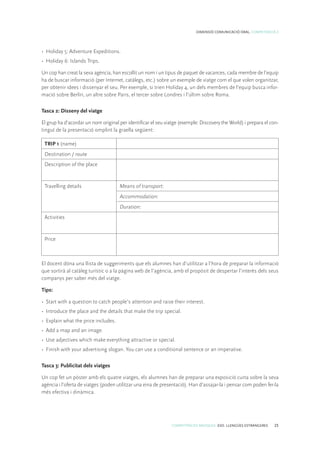 COMPETÈNCIES BÀSIQUES. ESO. LLENGÜES ESTRANGERES 25
DIMENSIÓ COMUNICACIÓ ORAL. COMPETÈNCIA 2
•	 Holiday 5: Adventure Expeditions.
•	 Holiday 6: Islands Trips.
Un cop han creat la seva agència, han escollit un nom i un tipus de paquet de vacances, cada membre de l’equip
ha de buscar informació (per Internet, catàlegs, etc.) sobre un exemple de viatge com el que volen organitzar,
per obtenir idees i dissenyar el seu. Per exemple, si trien Holiday 4, un dels membres de l’equip busca infor-
mació sobre Berlín, un altre sobre Paris, el tercer sobre Londres i l’últim sobre Roma.
Tasca 2: Disseny del viatge
El grup ha d’acordar un nom original per identificar el seu viatge (exemple: Discovery the World) i prepara el con-
tingut de la presentació omplint la graella següent:
TRIP 1 (name)
Destination / route
Description of the place
Travelling details Means of transport:
Accommodation:
Duration:
Activities
Price
El docent dóna una llista de suggeriments que els alumnes han d’utilitzar a l’hora de preparar la informació
que sortirà al catàleg turístic o a la pàgina web de l’agència, amb el propòsit de despertar l’interès dels seus
companys per saber més del viatge.
Tips:
•	 Start with a question to catch people’s attention and raise their interest.
•	 Introduce the place and the details that make the trip special.
•	 Explain what the price includes.
•	 Add a map and an image.
•	 Use adjectives which make everything attractive or special.
•	 Finish with your advertising slogan. You can use a conditional sentence or an imperative.
Tasca 3: Publicitat dels viatges
Un cop fet un pòster amb els quatre viatges, els alumnes han de preparar una exposició curta sobre la seva
agència i l’oferta de viatges (poden utilitzar una eina de presentació). Han d’assajar-la i pensar com poden fer-la
més efectiva i dinàmica.
 