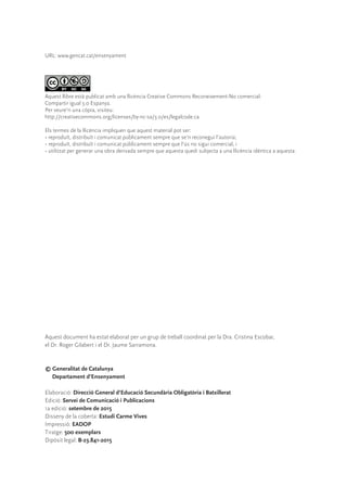 Aquest document ha estat elaborat per un grup de treball coordinat per la Dra. Cristina Escobar,
el Dr. Roger Gilabert i el Dr. Jaume Sarramona.
© Generalitat de Catalunya
Departament d’Ensenyament
Elaboració: Direcció General d’Educació Secundària Obligatòria i Batxillerat
Edició: Servei de Comunicació i Publicacions
1a edició: setembre de 2015
Disseny de la coberta: Estudi Carme Vives
Impressió: EADOP
Tiratge: 500 exemplars
Dipòsit legal: B-23.841-2015
URL: www.gencat.cat/ensenyament
Aquest llibre està publicat amb una llicència Creative Commons Reconeixement-No comercial-
Compartir igual 3.0 Espanya.
Per veure’n una còpia, visiteu:
http://creativecommons.org/licenses/by-nc-sa/3.0/es/legalcode.ca
Els termes de la llicència impliquen que aquest material pot ser:
• reproduït, distribuït i comunicat públicament sempre que se’n reconegui l’autoria;
• reproduït, distribuït i comunicat públicament sempre que l’ús no sigui comercial, i
• utilitzat per generar una obra derivada sempre que aquesta quedi subjecta a una llicència idèntica a aquesta.
 