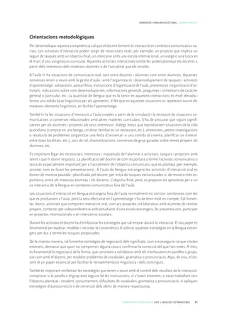 COMPETÈNCIES BÀSIQUES. ESO. LLENGÜES ESTRANGERES 33
DIMENSIÓ COMUNICACIÓ ORAL. COMPETÈNCIA 3
Orientacions metodològiques
Per desenvolupar aquesta competència cal que el docent fomenti la interacció en contextos comunicatius va-
riats. Les activitats d’interacció poden sorgir de necessitats reals: per exemple, un projecte que implica un
seguit de tasques amb un objectiu final, un intercanvi amb una escola internacional, un viatge o una tasca en
el marc d’una assignatura curricular. Aquestes activitats interactives també les poden plantejar els docents a
partir dels interessos dels mateixos alumnes o de l’actualitat que els envolta.
A l’aula hi ha situacions de comunicació real, tant entre docents i alumnes com entre alumnes. Aquestes
converses tenen a veure amb la gestió d’aula i amb l’organització i desenvolupament de tasques i activitats
d’aprenentatge: salutacions, passar llista, instruccions d’organització de l’aula, presentació i organització d’ac-
tivitats, indicacions sobre com desenvolupar-les, informacions generals, preguntes i comentaris de caràcter
general o particular, etc. La quantitat de llengua que es fa servir en aquestes interaccions és molt elevada i
forma una sòlida base lingüística per als aprenents. El fet que en aquestes situacions es repeteixin sovint els
mateixos elements lingüístics, en facilita l’aprenentatge.
També hi ha les situacions d’interacció a l’aula creades a partir de la simulació i la recreació de situacions co-
municatives o converses relacionades amb altres matèries curriculars. S’ha de procurar que siguin signifi-
catives per als alumnes i properes als seus interessos: diàlegs breus que reprodueixen situacions de la vida
quotidiana (comprar en una botiga, un dinar familiar en un restaurant, etc.), entrevistes, petites investigacions
o resolució de problemes (organitzar una festa d’aniversari o una sortida al cinema, planificar un itinerari
entre dues localitats, etc.), jocs de rol, dramatitzacions, converses de grup guiades sobre temes propers als
alumnes, etc.
És important lligar les necessitats, interessos i inquietuds de l’alumnat a activitats, tasques i projectes amb
sentit i que hi donin resposta. La planificació del docent de com es portarà a terme l’activitat comunicativa o
tasca és especialment important per a l’assoliment de l’objectiu comunicatiu que es planteja (per exemple,
acordar com es faran les presentacions). A l’aula de llengua estrangera les activitats d’interacció oral es
donen de manera pautada i planificada pel docent, per mitjà de tasques estructurades o, de manera més es-
pontània, entre els mateixos alumnes i els docents. L’objectiu final, però, és preparar els aprenents per a un
ús interactiu de la llengua en contextos comunicatius fora de l’aula.
Les situacions d’interacció en llengua estrangera fora de l’aula normalment no són tan nombroses com les
que es produeixen a l’aula, però la seva efectivitat en l’aprenentatge s’ha de tenir molt en compte. Cal fomen-
tar, doncs, activitats que comportin interacció oral, com ara projectes col·laboratius amb alumnes de centres
propers, contactar per videoconferència amb estudiants d’una escola estrangera, fer presentacions, participar
en projectes internacionals o en intercanvis escolars.
Durant les activitats el docent ha d’emfasitzar les estratègies que cal emprar durant la interacció. El seu paper és
fonamental per explicar, modelar i recordar la conveniència d’utilitzar aquestes estratègies en la llengua estran-
gera per dur a terme les tasques proposades.
De la mateixa manera, cal fomentar estratègies de negociació dels significats, com ara assegurar-se que s’estan
entenent, demanar ajut quan no comprenen alguna cosa o confirmar la correcció del que han entès. A més,
és fonamental la negociació de la forma, que consisteix a col·laborar amb els interlocutors en parelles o grups,
així com amb el docent, per resoldre problemes de vocabulari, gramàtica o pronunciació. Aquí, de nou, el do-
cent té un paper essencial per facilitar la retroalimentació lingüística i dels continguts.
També és important emfatitzar les estratègies que tenen a veure amb el control dels resultats de la interacció:
comprovar si la parella o el grup està seguint bé les instruccions, si s’estan entenent, si estan treballant vers
l’objectiu plantejat i resolent, conjuntament, dificultats de vocabulari, gramàtica o pronunciació, si apliquen
estratègies d’autocorrecció o de correcció dels altres de manera respectuosa.
 