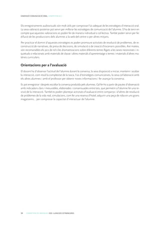 34 COMPETÈNCIES BÀSIQUES. ESO. LLENGÜES ESTRANGERES
DIMENSIÓ COMUNICACIÓ ORAL. COMPETÈNCIA 3
Els enregistraments audiovisuals són molt útils per comprovar l’ús adequat de les estratègies d’interacció oral.
La seva valoració posterior pot servir per millorar les estratègies de comunicació de l’alumne. S’ha de tenir en
compte que aquestes valoracions es poden fer de manera individual o col·lectiva. També poden servir per fer
difusió de les produccions dels alumnes a la web del centre o per altres mitjans.
Per practicar el domini d’aquestes estratègies es poden promoure activitats de resolució de problemes, de re-
construcció de narratives, de presa de decisions, de simulació o de creació d’escenaris possibles. Així mateix,
són recomanables els jocs de rol o les dramatitzacions sobre diferents temes lligats a les seves necessitats i in-
quietuds o relacionats amb materials de classe i altres materials d’aprenentatge o temes i materials d’altres ma-
tèries curriculars.
Orientacions per a l’avaluació
El docent ha d’observar l’actitud de l’alumne durant la conversa, la seva disposició a iniciar, mantenir i acabar
la interacció, com resol la complexitat de la tasca, l’ús d’estratègies comunicatives, la seva col·laboració amb
els altres alumnes i amb el professor per obtenir noves informacions i fer avançar la conversa.
Es pot enregistrar i després escoltar la conversa produïda pels alumnes. Cal fer-ho a partir de pautes d’observació
amb indicadors clars i mesurables, elaborades i consensuades entre tots, que permetin a l’alumne fer una re-
visió de la interacció. També es poden plantejar activitats d’avaluació entre companys i d’altres de resolució
de problemes de la vida real, simulacions, com fer una reserva d’hotel, adquirir una peça de roba en uns grans
magatzems... per comprovar la capacitat d’interactuar de l’alumne.
 