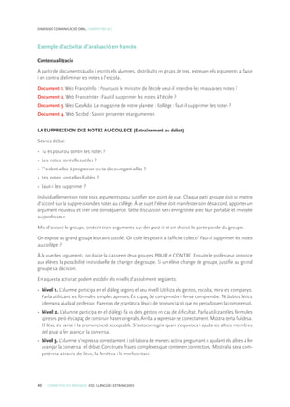40 COMPETÈNCIES BÀSIQUES. ESO. LLENGÜES ESTRANGERES
DIMENSIÓ COMUNICACIÓ ORAL. COMPETÈNCIA 3
Exemple d’activitat d’avaluació en francès
Contextualització
A partir de documents àudio i escrits els alumnes, distribuïts en grups de tres, extreuen els arguments a favor
i en contra d’eliminar les notes a l’escola.
Document 1. Web FranceInfo : Pourquoi le ministre de l’école veut-il interdire les mauvaises notes ?
Document 2. Web FranceInter : Faut-il supprimer les notes à l’école ?
Document 3. Web GeoAdo. Le magazine de notre planète : Collège : faut-il supprimer les notes ?
Document 4. Web Scribd : Savoir présenter et argumenter.
LA SUPPRESSION DES NOTES AU COLLEGE (Entraînement au débat)
Séance débat:
•	 Tu es pour ou contre les notes ?
•	 Les notes sont-elles utiles ?
•	 T’aident-elles à progresser ou te découragent-elles ?
•	 Les notes sont-elles fiables ?
•	 Faut-il les supprimer ?
Individuellement on note trois arguments pour justifier son point de vue. Chaque petit groupe doit se mettre
d’accord sur la suppression des notes au collège. À ce sujet l’élève doit manifester son désaccord, apporter un
argument nouveau et tirer une conséquence. Cette discussion sera enregistrée avec leur portable et envoyée
au professeur.
Mis d’accord le groupe, on écrit trois arguments sur des post-it et on choisit le porte-parole du groupe.
On expose au grand groupe leur avis justifié. On colle les post-it à l’affiche collectif Faut-il supprimer les notes
au collège ?
À la vue des arguments, on divise la classe en deux groupes POUR et CONTRE. Ensuite le professeur annonce
aux élèves la possibilité individuelle de changer de groupe. Si un élève change de groupe, justifie au grand
groupe sa décision.
En aquesta activitat podem establir els nivells d’assoliment següents:
•	 Nivell 1. L’alumne participa en el diàleg segons el seu nivell. Utilitza els gestos, escolta, mira els companys.
Parla utilitzant les fórmules simples apreses. És capaç de comprendre i fer-se comprendre. Té dubtes lèxics
i demana ajuda al professor. Fa errors de gramàtica, lèxic i de pronunciació que no perjudiquen la comprensió.
•	 Nivell 2. L’alumne participa en el diàleg i fa ús dels gestos en cas de dificultat. Parla utilitzant les fórmules
apreses però és capaç de construir frases originals. Arriba a expressar-se correctament. Mostra certa fluïdesa.
El lèxic és variat i la pronunciació acceptable. S’autocorregeix quan s’equivoca i ajuda els altres membres
del grup a fer avançar la conversa.
•	 Nivell 3. L’alumne s’expressa correctament i col·labora de manera activa preguntant o ajudant els altres a fer
avançar la conversa i el debat. Construeix frases complexes que contenen connectors. Mostra la seva com-
petència a través del lèxic, la fonètica i la morfosintaxi.
 