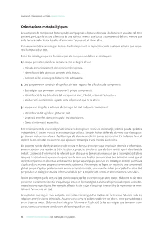 46 COMPETÈNCIES BÀSIQUES. ESO. LLENGÜES ESTRANGERES
DIMENSIÓ COMPRENSIÓ LECTORA. COMPETÈNCIA 4
Orientacions metodològiques
Les activitats de comprensió lectora poden compaginar la lectura silenciosa i la lectura en veu alta; cal tenir
present, però, que la lectura silenciosa és una activitat mental que busca la comprensió del text, mentre que
en la lectura oral el lector focalitza l’atenció en l’expressió, el ritme, el to...
L’ensenyament de les estratègies lectores ha d’estar present en la planificació de qualsevol activitat que reque-
reixi la lectura d’un text.
Entre les estratègies que cal fomentar per a la comprensió del text es destaquen:
1. Les que permeten planificar la manera com es llegirà el text:
• Posada en funcionament dels coneixements previs.
• Identificació dels objectius concrets de la lectura.
• Selecció de les estratègies lectores més adequades.
2. Les que permeten construir el significat del text i reparar les dificultats de comprensió:
• Estratègies que permeten comprovar la pròpia comprensió.
• Identificació de les dificultats del text quant al lèxic, l’àmbit, el tema i l’estructura.
• Deduccions o inferències a partir de la informació que hi ha al text.
3. Les que van dirigides a extreure el contingut del text i adquirir coneixement:
• Identificació del significat global del text.
• Distinció entre les idees principals i les secundàries.
• Cerca d’informació específica.
En l’ensenyament de les estratègies de lectura es distingeixen tres fases: modelatge, pràctica guiada i pràctica
independent. El docent mostra les estratègies que utilitza, i després ho han de fer els alumnes sota el seu guiat-
ge, donant instruccions clares i facilitant que els alumnes explicitin quines accions fan. En la darrera fase, el
docent ha de convidar els alumnes que apliquin l’estratègia d’una manera autònoma.
Els docents han de planificar activitats de lectura en llengua estrangera que impliquin obtenció d’informació,
emmarcades en una seqüència didàctica (tasca, projecte, simulació) que els doni sentit i aporti el context de
treball. L’obtenció d’informació és rellevant quan allò que es demana és necessari per a la compleció d’altres
tasques. Habitualment aquestes tasques han de tenir una finalitat comunicativa ben definida i convé que el
docent comparteixi els objectius amb l’alumnat perquè aquest pugui preveure les estratègies lectores que haurà
d’aplicar d’una manera progressivament més autònoma. Per exemple, es llegeix un text i es fa una comprensió
global perquè s’apliqui posteriorment en una activitat concreta, s’extreuen les idees principals d’un altre text
per produir un diàleg o es busca informació bàsica per a projectes de recerca d’altres matèries curriculars.
Tenint en compte que la lectura està condicionada per les característiques dels textos, el docent ha de tenir
present el tractament específic d’aquells que estan en format digital. La lectura hipertextual implica unes des-
treses lectores específiques. Per exemple, el lector ha de traçar el seu propi itinerari i ha de representar-se men-
talment l’estructura del text.
Les activitats que tinguin com a objectiu interpretar el contingut d’un text han de facilitar que l’alumne trobi les
relacions entre les idees principals. Aquestes relacions es poden establir en tot el text, entre parts del text o
entre diversos textos. El docent haurà de guiar l’alumne en l’aplicació de les estratègies que demanen com-
parar, contrastar o treure conclusions del contingut d’un text.
 