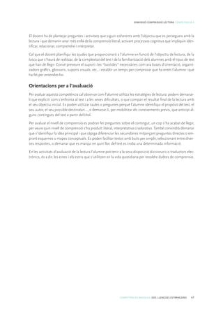 COMPETÈNCIES BÀSIQUES. ESO. LLENGÜES ESTRANGERES 47
DIMENSIÓ COMPRENSIÓ LECTORA. COMPETÈNCIA 4
El docent ha de plantejar preguntes i activitats que siguin coherents amb l’objectiu que es persegueix amb la
lectura i que demanin anar més enllà de la comprensió literal, activant processos cognitius que impliquin iden-
tificar, relacionar, comprendre i interpretar.
Cal que el docent planifiqui les ajudes que proporcionarà a l’alumne en funció de l’objectiu de lectura, de la
tasca que s’haurà de realitzar, de la complexitat del text i de la familiarització dels alumnes amb el tipus de text
que han de llegir. Convé preveure el suport i les “bastides” necessàries com ara bases d’orientació, organit-
zadors gràfics, glossaris, suports visuals, etc., i establir un temps per comprovar què ha entès l’alumne i què
ha fet per entendre-ho.
Orientacions per a l’avaluació
Per avaluar aquesta competència cal observar com l’alumne utilitza les estratègies de lectura: podem demanar-
li que expliciti com s’enfronta al text i a les seves dificultats, o que compari el resultat final de la lectura amb
el seu objectiu inicial. Es poden utilitzar taules o preguntes perquè l’alumne identifiqui el propòsit del text, el
seu autor, el seu possible destinatari..., o demanar-li, per mobilitzar els coneixements previs, que anticipi al-
guns continguts del text a partir del títol.
Per avaluar el nivell de comprensió es podran fer preguntes sobre el contingut, un cop s’ha acabat de llegir,
per veure quin nivell de comprensió s’ha produït: literal, interpretativa o valorativa. També convindrà demanar
que s’identifiqui la idea principal i que sàpiga diferenciar les secundàries mitjançant preguntes directes o em-
prant esquemes o mapes conceptuals. Es poden facilitar textos amb buits per omplir, seleccionant entre diver-
ses respostes, o demanar que es marqui en quin lloc del text es troba una determinada informació.
En les activitats d’avaluació de la lectura l’alumne pot tenir a la seva disposició diccionaris o traductors elec-
trònics, és a dir, les eines i els estris que s’utilitzen en la vida quotidiana per resoldre dubtes de comprensió.
 