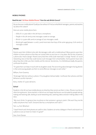 COMPETÈNCIES BÀSIQUES. ESO. LLENGÜES ESTRANGERES 49
DIMENSIÓ COMPRENSIÓ LECTORA. COMPETÈNCIA 4
MOBILE PHONES
Read the text “UK Now: Mobile Phones” from the web British Council
Do you love your mobile phone? Could you live without it? Find out what British teenagers, parents and teachers
say about the subject!
Here are some mobile phone facts:
•	 66% of 12-15-year-olds in the UK have a smartphone.
•	 People in the UK send 50 text messages a week on average.
•	 British 12-15-year-olds send an average of 200 messages a week.
•	 British girls aged between 12 and 15 send more texts than boys of the same age group. Girls send 221
messages a week!
Parents
Parents want their children to be safe. Are teenagers safer with a mobile phone? Many parents want their
children to have a phone so that they can contact them at any time or in any place. But for lots of parents
a phone also means danger. Parents worry that their child could meet bad or strange ‘friends’ on social
networking sites or that they could receive cruel messages from school bullies. Some parents have rules
about how their child uses their mobile and the internet. Sometimes, if a child behaves badly, the parents
confiscate the phone.
“It’s great that I can keep in touch with my daughters easily. The worst thing about teenagers having phones
is that some young people use them to send offensive messages to each other.”
William, from Coventry.
“A teenager feels lost without a phone. If my daughters behave badly, I confiscate their phones and their
behaviour quickly improves.”
Kiera, mother of 15-year-old twins.
School
Students in the UK can have mobile phones at school but they cannot use them in class. Phones must be on
silent during lessons. Some teachers in British are not happy that lessons are disrupted by people texting,
making and receiving calls, looking at social networking sites, watching videos and even making videos in the
class.
“My mum thinks I’m going to lose my phone or that someone is going to steal it. She won’t buy me the
really cool phone that I want. Everyone else has a smartphone and I don’t.”
Tam, 14, from Wrexham
“I teach French and I think phones are useful in class. Students can write a dialogue in French and record it on
a phone so we can listen to it later. It’s great!”
Stan, from Chester
 