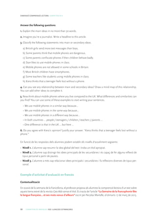 50 COMPETÈNCIES BÀSIQUES. ESO. LLENGÜES ESTRANGERES
DIMENSIÓ COMPRENSIÓ LECTORA. COMPETÈNCIA 4
Answer the following questions
1. Explain the main ideas in no more than 30 words.
2. Imagine you’re a journalist. Write a headline to this article.
3. Classify the following statements into main or secondary ideas.
a) British girls send more text messages than boys.
b) Some parents think that mobile phones are dangerous.
c) Some parents confiscate phones if their children behave badly.
d) Stan likes to use mobile phones in class.
e) Mobile phones are not allowed in some schools in Britain.
f) Most British children have smartphones.
g) Some teachers like students using mobile phones in class.
h) Kiera thinks that a teenager feels lost without a phone.
4. Can you see any relationship between main and secondary ideas? Draw a mind map of this relationship.
You can add other ideas to complete it.
5. Now think about mobile phones where you live compared to the UK. What differences and similarities can
you find? You can use some of these examples to start writing your sentences.
• We use mobile phones in a similar way because...
• We use mobile phones in the same way because...
• We use mobile phones in a different way because...
• In both countries … people / teenagers / children / teachers / parents …
• One difference is that in the UK … but here …
6. Do you agree with Kiera’s opinion? Justify your answer. “Kiera thinks that a teenager feels lost without a
phone.”
En funció de les respostes dels alumnes podem establir els nivells d’assoliment següents:
•	 Nivell 1. L’alumne sap resumir la idea global del text i troba un títol apropiat.
•	 Nivell 2. L’alumne sap distingir les idees principals de les secundàries i és capaç de fer alguna reflexió de
tipus personal a partir de pautes.
•	 Nivell 3. L’alumne a més sap relacionar idees principals i secundàries i fa reflexions diverses de tipus per-
sonal.
Exemple d’activitat d’avaluació en francès
Contextualització
En ocasió de la setmana de la francofonia, el professor proposa als alumnes la comprensió lectora d’un text sobre
aquest tema extret de la revista Geo Ado sense el títol. Es tracta de l’article “La Semaine de la francophonie fête
la langue française… et ses mots venus d’ailleurs” escrit per Nicolas Martelle, el dimarts 17 de març de 2015.
 