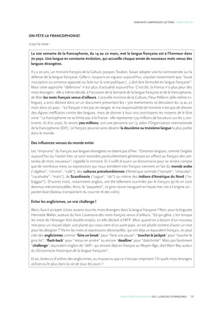 COMPETÈNCIES BÀSIQUES. ESO. LLENGÜES ESTRANGERES 51
DIMENSIÓ COMPRENSIÓ LECTORA. COMPETÈNCIA 4
ON FÊTE LA FRANCOPHONIE!
Lisez le texte :
La 20e semaine de la francophonie, du 14 au 22 mars, met la langue française est à l’honneur dans
70 pays. Une langue en constante évolution, qui accueille chaque année de nouveaux mots venus des
langues étrangères.
Il y a 20 ans, un ministre français de la Culture, Jacques Toubon, faisait adopter une loi controversée sur la
défense de la langue française. Celle-ci, toujours en vigueur aujourd’hui, stipulait notamment que “toute
inscription ou annonce apposée ou faite sur la voie publique (…) doit être formulée en langue française”.
Mais cette approche “défensive” n’est plus d’actualité aujourd’hui. C’est dit, la France n’a plus peur des
mots étrangers : elle a même décidé, à l’occasion de la Semaine de la langue française et de la francophonie,
de fêter les mots français venus d’ailleurs. L’actuelle ministre de la Culture, Fleur Pellerin (elle-même tri-
lingue), a ainsi déclaré dans un un document présentant les 1 500 événements se déroulant du 14 au 22
mars dans 70 pays : “Le français n’est pas en danger, et ma responsabilité de ministre n’est pas de dresser
des digues inefficaces contre des langues, mais de donner à tous nos concitoyens les moyens de le faire
vivre.” La francophonie ne se limite pas à la France : elle représente 274 millions de locuteurs sur les 5 con-
tinents. Et d’ici 2050, ils seront 700 millions, soit une personne sur 13, selon l’Organisation internationale
de la francophonie (OIF). Le français pourrait ainsi devenir la deuxième ou troisième langue la plus parlée
dans le monde.
Des influences venues du monde entier
Les “emprunts” du français aux langues étrangères ne datent pas d’hier. “Certaines langues, comme l’anglais
aujourd’hui ou l’italien hier, se sont montrées particulièrement généreuses en offrant au français des cen-
taines de mots nouveaux”, rappelle la ministre. Et il suffit d’ouvrir un dictionnaire pour se rendre compte
que de nombreux mots ou expressions qui nous semblent très français viennent en fait du monde arabe
(“algèbre”, “chimie”, “café”), des cultures précolombiennes d’Amérique centrale (“tomate”, “chocolat”,
“cacahuète”, “maïs”), de Scandinavie (“vague”, “ski”) ou même des Indiens d’Amérique du Nord (“to-
boggan”). D’autres mots, notamment anglais, ont été tellement assimilés par le français qu’ils en sont
devenus méconnaissables. Ainsi, le “paquebot”, ce gros navire naviguant en haute mer, est à l’origine un…
packet-boat (bateau transportant du courrier et des colis).
Éviter les anglicismes, un vrai challenge !
Alors, faut-il accepter à bras ouverts tous les mots étrangers dans la langue française ? Non, pour la linguiste
Henriette Walter, auteure du livre L’aventure des mots français venus d’ailleurs. “Ce qui gêne, c’est lorsque
les mots de l’étranger font double emploi, a-t-elle déclaré à l’AFP. Mais quand on a besoin d’un nouveau
mot pour un nouvel objet, une plante qui nous vient d’un autre pays, on est plutôt content d’avoir un mot
pour les désigner !” Parmi les mots et expressions déconseillés, qui ont déjà un équivalent français, on peut
citer des anglicismes comme “faire un break” pour “faire une pause”, “toucher le jackpot” pour “toucher le
gros lot”, “flash-back” pour “retour en arrière” ou encore “deadline” pour “date limite”. Mais pas forcément
“challenge”, équivalent anglais de “défi”, qui existait déjà en français au Moyen-Âge, dixit Alain Rey, auteur
du Dictionnaire historique de la langue française !
Et toi, évites-tu d’utiliser des anglicismes, ou trouves-tu que ce n’est pas important ? Et quels mots étrangers
utilises-tu le plus dans la vie de tous les jours ?
 