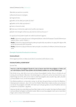 52 COMPETÈNCIES BÀSIQUES. ESO. LLENGÜES ESTRANGERES
DIMENSIÓ COMPRENSIÓ LECTORA. COMPETÈNCIA 4
Répondez aux questions suivantes:
1. Résumez le texte en cinq lignes.
2. Imaginez le titre.
3. Quelles sont les idées principales du texte ?
4. Quelles sont les idées secondaires ?
5. Faites un résumé du texte.
6. Évitez-vous d’utiliser des anglicismes? Justifiez votre réponse.
7. Quels mots étrangers utilisez-vous plus dans la vie de tous les jours ?
En aquesta activitat podem establir els nivells d’assoliment següents:
•	 Nivell 1. L’alumne és capaç de resumir la idea general del text i troba el títol apropiat. S’ajuda d’elements pic-
togràfics (fotos, icones, símbols...).
•	 Nivell 2. L’alumne és capaç de distingir les idees principals de les secundàries i és capaç de fer alguna refle-
xió de tipus personal a partir de pautes.
•	 Nivell 3. L’alumne és capaç de relacionar idees principals i secundàries i fa reflexions diverses de tipus per-
sonal.
Exemple d’activitat d’avaluació en alemany
Contextualització
El text següent presenta un debat actual sobre la conveniència de fer deures a casa.
HAUSAUFGABEN, JA ODER NEIN?
Lies den Text:
Hast du zu viele Hausaufgaben? Glaubst du, dass es besser wäre keine Hausaufgaben zu haben und
nur in der Schule zu lernen? Zwei Schüler und eine Mutter erzählen uns von ihren Erfahrungen.
Die Schule ist aus, aber Alina muss noch zu Hause Hausaufgaben machen. Alina ist 16 Jahre alt und
sie besucht eine Schule in München. Ihre Schule beginnt um 8:00 Uhr und sie hat Unterricht bis 14:30.
Nachmittags hat sie frei, aber sie hat immer so viele Hausaufgaben, dass sie jeden Tag 2 oder 3 Stunden
zu Hause bleiben muss, um die Hausaufgaben zu machen.
Ihre Mathematiklehrerin ist besonders streng, sie will, dass die ganze Klasse von Alina ihre Mathema-
tikkompetenzen verbessert. „Das ist für mich ein Problem! Meine Eltern haben eine Bar und sie können
mir bei den Hausaufgaben nicht helfen. Wir haben auch nicht genug Geld, um einen Privatlehrer oder eine
Privatlehrerin zu bezahlen”.-sagt Alina.
Johannes hat aber eine andere Meinung. Seine Eltern haben an der Uni studiert. Sein Vater hat Physik studiert
und seine Mutter hat Englisch und Deutsch studiert. Wenn er seine Hausaufgaben macht, kann er seine Eltern
fragen, wenn er etwas nicht versteht.
 