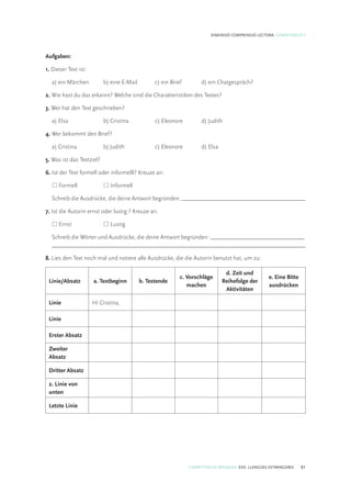 COMPETÈNCIES BÀSIQUES. ESO. LLENGÜES ESTRANGERES 61
DIMENSIÓ COMPRENSIÓ LECTORA. COMPETÈNCIA 5
Aufgaben:
1. Dieser Text ist:
	 a) ein Märchen	 b) eine E-Mail	 c) ein Brief 	 d) ein Chatgespräch?
2. Wie hast du das erkannt? Welche sind die Charakteristiken des Textes?
3. Wer hat den Text geschrieben?
	 a) Elsa 	 b) Cristina 	 c) Eleonore 	 d) Judith
4. Wer bekommt den Brief?
	 a) Cristina	 b) Judith 	 c) Eleonore 	 d) Elsa
5. Was ist das Textziel?
6. Ist der Text formell oder informelll? Kreuze an:
	* Formell	 * Informell
	 Schreib die Ausdrücke, die deine Antwort begründen: __________________________________________
7. Ist die Autorin ernst oder lustig ? Kreuze an.
	* Ernst	 * Lustig
	 Schreib die Wörter und Ausdrücke, die deine Antwort begründen: ________________________________	
	 ______________________________________________________________________________________
8. Lies den Text noch mal und notiere alle Ausdrücke, die die Autorin benutzt hat, um zu:
Linie/Absatz a. Textbeginn b. Textende
c. Vorschläge
machen
d. Zeit und
Reihefolge der
Aktivitäten
e. Eine Bitte
ausdrücken
Linie Hi Cristina,
Linie
Erster Absatz
Zweiter
Absatz
Dritter Absatz
2. Linie von
unten
Letzte Linie
 