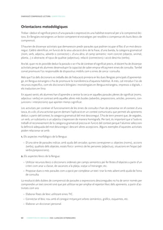 64 COMPETÈNCIES BÀSIQUES. ESO. LLENGÜES ESTRANGERES
DIMENSIÓ COMPRENSIÓ LECTORA. COMPETÈNCIA 6
Orientacions metodològiques
Trobar i deduir el significat precís d’una paraula o expressió és una habilitat essencial per a la comprensió lec-
tora. En llengües estrangeres un lector competent té estratègies per resoldre o compensar els buits lèxics de
comprensió.
S’haurien de dissenyar activitats que demanessin predir paraules que podrien ocupar el lloc d’un mot desco-
negut. Caldrà identificar, en funció de la seva ubicació dins de la frase, d’una banda, la categoria gramatical
(nom, verb, adjectiu, adverbi o connector) i, d’una altra, el camp semàntic: nom concret (objecte, animal,
planta...) o abstracte; el tipus de qualitat (adjectius), relació (connectors) i acció descrita (verbs).
Ara bé, quan no és possible deduir la paraula o se n’ha de conèixer el significat precís, el docent ha de dissenyar
activitats perquè els alumnes desenvolupin la capacitat de saber emprar eficaçment eines de consulta. També
convé promoure l’ús responsable de dispositius mòbils com a eines de cerca i consulta.
Atès que l’ús dels diccionaris es treballa des de l’educació primària en les dues llengües principals d’aprenentat-
ge, en llengua estrangera s’ha de promoure la transferència d’aquesta habilitat. A més, cal introduir l’ús de
recursos específics, com els diccionaris bilingües i monolingües en llengua estrangera, impresos o digitals, i
els traductors en línia.
En aquest sentit, els alumnes han d’aprendre a centrar la cerca en aquelles paraules plenes de significat (noms,
adjectius i verbs) en contrast amb aquelles altres més buides (adverbis, preposicions, articles, pronoms, con-
juncions i interjeccions) que aporten menys significat.
Les activitats per conèixer el funcionament de les eines de consulta s’han de presentar en el context d’una
tasca, és a dir, d’una activitat que en demani l’aplicació en un context comunicatiu que permeti als aprenents
deduir, a partir del context, la categoria gramatical del mot desconegut. S’ha de tenir present que, de vegades,
un verb, un substantiu o un adjectiu s’expressen de manera homògrafa. Per tant, és important que a l’aula es
treballi el reconeixement de la categoria gramatical precisa en funció del context perquè l’alumne seleccioni
la definició adequada del mot desconegut i descarti altres accepcions. Alguns exemples d’aquestes activitats
poden relacionar-se amb:
1. Els aspectes morfològics de la llengua:
•	 D’una sèrie de paraules indicar, amb ajuda del cercador, quines corresponen a: objectes (noms), accions
(verbs), qualitats dels objectes, estats físics i anímics de les persones (adjectius), situacions en l’espai (ad-
verbis/preposicions).
2. Els aspectes lèxics de la llengua:
•	 Utilitzar recursos lèxics o diccionaris ordenats per camps semàntics per fer llistes d’objectes a partir d’un
criteri com anar a classe, de vacances a la platja, viatjar a l’estranger, etc.
•	 Proposar dues o més paraules com a opció per completar un text i triar la més adient amb ajuda de l’eina
de consulta.
La resolució dels dubtes de comprensió de paraules o expressions desconegudes no ha de servir només per
comprendre un text concret sinó que pot utilitzar-se per ampliar el repertori lèxic dels aprenents, a partir d’ac-
tivitats com ara:
•	 Elaborar fitxes de lèxic utilitzant eines TIC.
•	 Connectar el lèxic nou amb el conegut mitjançant arbres semàntics, gràfics, esquemes, etc.
•	 Elaborar un diccionari personal.
 
