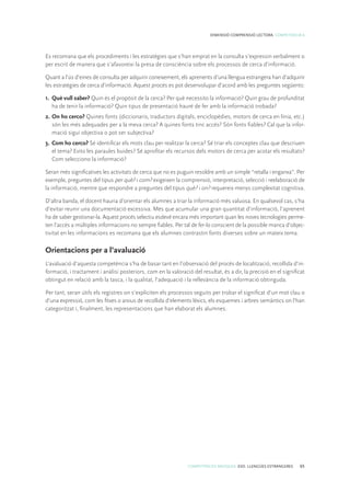 COMPETÈNCIES BÀSIQUES. ESO. LLENGÜES ESTRANGERES 65
DIMENSIÓ COMPRENSIÓ LECTORA. COMPETÈNCIA 6
Es recomana que els procediments i les estratègies que s’han emprat en la consulta s’expressin verbalment o
per escrit de manera que s’afavoreixi la presa de consciència sobre els processos de cerca d’informació.
Quant a l’ús d’eines de consulta per adquirir coneixement, els aprenents d’una llengua estrangera han d’adquirir
les estratègies de cerca d’informació. Aquest procés es pot desenvolupar d’acord amb les preguntes següents:
1.	 Què vull saber? Quin és el propòsit de la cerca? Per què necessito la informació? Quin grau de profunditat
ha de tenir la informació? Quin tipus de presentació hauré de fer amb la informació trobada?
2.	On ho cerco? Quines fonts (diccionaris, traductors digitals, enciclopèdies, motors de cerca en línia, etc.)
són les més adequades per a la meva cerca? A quines fonts tinc accés? Són fonts fiables? Cal que la infor-
mació sigui objectiva o pot ser subjectiva?
3.	Com ho cerco? Sé identificar els mots clau per realitzar la cerca? Sé triar els conceptes clau que descriuen
el tema? Evito les paraules buides? Sé aprofitar els recursos dels motors de cerca per acotar els resultats?
Com selecciono la informació?
Seran més significatives les activitats de cerca que no es puguin resoldre amb un simple “retalla i enganxa”. Per
exemple, preguntes del tipus per què? i com? exigeixen la comprensió, interpretació, selecció i reelaboració de
la informació, mentre que respondre a preguntes del tipus què? i on? requereix menys complexitat cognitiva.
D’altra banda, el docent hauria d’orientar els alumnes a triar la informació més valuosa. En qualsevol cas, s’ha
d’evitar reunir una documentació excessiva. Més que acumular una gran quantitat d’informació, l’aprenent
ha de saber gestionar-la. Aquest procés selectiu esdevé encara més important quan les noves tecnologies perme-
ten l’accés a múltiples informacions no sempre fiables. Per tal de fer-lo conscient de la possible manca d’objec-
tivitat en les informacions es recomana que els alumnes contrastin fonts diverses sobre un mateix tema.
Orientacions per a l’avaluació
L’avaluació d’aquesta competència s’ha de basar tant en l’observació del procés de localització, recollida d’in-
formació, i tractament i anàlisi posteriors, com en la valoració del resultat, és a dir, la precisió en el significat
obtingut en relació amb la tasca, i la qualitat, l’adequació i la rellevància de la informació obtinguda.
Per tant, seran útils els registres on s’expliciten els processos seguits per trobar el significat d’un mot clau o
d’una expressió, com les fitxes o arxius de recollida d’elements lèxics, els esquemes i arbres semàntics on l’han
categoritzat i, finalment, les representacions que han elaborat els alumnes.
 
