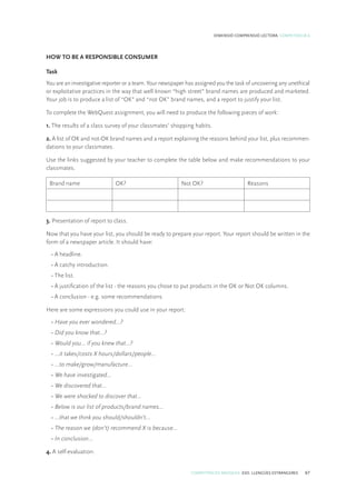 COMPETÈNCIES BÀSIQUES. ESO. LLENGÜES ESTRANGERES 67
DIMENSIÓ COMPRENSIÓ LECTORA. COMPETÈNCIA 6
HOW TO BE A RESPONSIBLE CONSUMER
Task
You are an investigative reporter or a team. Your newspaper has assigned you the task of uncovering any unethical
or exploitative practices in the way that well known “high street” brand names are produced and marketed.
Your job is to produce a list of “OK” and “not OK” brand names, and a report to justify your list.
To complete the WebQuest assignment, you will need to produce the following pieces of work:
1. The results of a class survey of your classmates’ shopping habits.
2. A list of OK and not-OK brand names and a report explaining the reasons behind your list, plus recommen-
dations to your classmates.
Use the links suggested by your teacher to complete the table below and make recommendations to your
classmates.
Brand name OK? Not OK? Reasons
3. Presentation of report to class.
Now that you have your list, you should be ready to prepare your report. Your report should be written in the
form of a newspaper article. It should have:
• A headline.
• A catchy introduction.
• The list.
• A justification of the list - the reasons you chose to put products in the OK or Not OK columns.
• A conclusion - e.g. some recommendations.
Here are some expressions you could use in your report:
• Have you ever wondered…?
• Did you know that…?
• Would you… if you knew that…?
• …it takes/costs X hours/dollars/people…
• …to make/grow/manufacture…
• We have investigated… 
• We discovered that…
• We were shocked to discover that…
• Below is our list of products/brand names…
• …that we think you should/shouldn’t…
• The reason we (don’t) recommend X is because…
• In conclusion…
4. A self-evaluation.
 