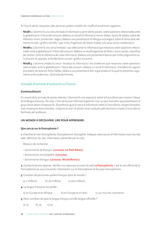 68 COMPETÈNCIES BÀSIQUES. ESO. LLENGÜES ESTRANGERES
DIMENSIÓ COMPRENSIÓ LECTORA. COMPETÈNCIA 6
En funció de les respostes dels alumnes podem establir els nivells d’assoliment següents:
•	 Nivell 1. L’alumne fa una cerca limitada d’informació a partir de les pautes, sobre qüestions relacionades amb
la globalització i l’ètica del consum; elabora un recull d’informació mínim (fitxes, bases de dades) sobre els
diferents noms comercials i logos; elabora una presentació en llengua estrangera sobre el tema amb ele-
ments visuals i gràfics senzills i que inclou fragments de textos trobats a la xarxa sense reelaboració.
•	 Nivell 2. L’alumne fa una cerca limitada i sap seleccionar la informació que necessita sobre qüestions relacio-
nades amb la globalització i l’ètica del consum; elabora un recull organitzat de fitxes i arxius variats, classificat
per temes i amb la referència de cada informació; elabora una presentació bàsica que inclou arguments es-
tructurats en apartats amb elements visuals i gràfics escaients.
•	 Nivell 3. L’alumne amplia la cerca i localitza la informació i les evidències que necessita sobre qüestions
relacionades amb la globalització i l’ètica del consum; elabora un recull d’informació i d’evidències rigorós
procedent de diverses fonts fiables; elabora una presentació ben organitzada en la qual es presenten argu-
ments amb evidències i diversitat de formats.
Exemple d’activitat d’avaluació en francés
Contextualització
En ocasió de la jornada de portes obertes, l’alumnat fa una exposició sobre la francofonia per mostrar l’abast
de la llengua francesa. Per això, n’han de buscar informació general i triar un país francòfon que presentaran al
grup classe abans d’exposar-lo. El professor guia la cerca d’informació sobre la francofonia i el país francòfon
triat mitjançant dues activitats. L’exposició oral i el pòster seran avaluats pels alumnes a través d’una rúbrica
facilitada pel professor.
UN MONDE À DÉCOUVRIR. LIRE POUR APPRENDRE.
Que sais-je sur la francophonie ?
1. Cherchez le mot francophonie, francophone et francophile. Indiquez votre source d’information (nom du site
web, définition du site, information présentée par le site).
Moteurs de recherche:
• dictionnaires de français (Larousse, Le Petit Robert)
• dictionnaires encyclopédie (Larousse)
• dictionnaires bilingue (Larousse, Wordreference)
2. Cochez la bonne réponse. Vérifiez vos réponses à travers le web La francophonie, c’est le site officiel de la
francophonie où vous trouverez information sur la francophonie et les pays francophones.
3. Combien de personnes parlent français dans le monde ?
a) 2 millions	 b) 20 millions	 c) 200 millions
4. La langue française est parlée :
a) en Europe et en Afrique.	 b) en Europe et en Asie.	 c) sur tous les continents.
5. Dans combien de pays la langue français est-elle langue officielle ?
a) 19	 b) 29	 c) 59
 