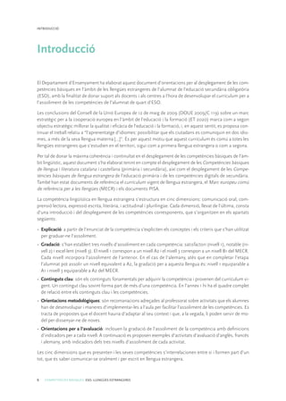 6 COMPETÈNCIES BÀSIQUES. ESO. LLENGÜES ESTRANGERES
INTRODUCCIÓ
Introducció
El Departament d’Ensenyament ha elaborat aquest document d’orientacions per al desplegament de les com-
petències bàsiques en l’àmbit de les llengües estrangeres de l’alumnat de l’educació secundària obligatòria
(ESO), amb la finalitat de donar suport als docents i als centres a l’hora de desenvolupar el currículum per a
l’assoliment de les competències de l’alumnat de quart d’ESO.
Les conclusions del Consell de la Unió Europea de 12 de maig de 2009 (DOUE 2009/C 119) sobre un marc
estratègic per a la cooperació europea en l’àmbit de l’educació i la formació (ET 2020) marca com a segon
objectiu estratègic millorar la qualitat i eficàcia de l’educació i la formació, i, en aquest sentit, es proposa con-
tinuar el treball relatiu a “l’aprenentatge d’idiomes: possibilitar que els ciutadans es comuniquin en dos idio-
mes, a més de la seva llengua materna [...]”. És per aquest motiu que aquest currículum és comú a totes les
llengües estrangeres que s’estudien en el territori, sigui com a primera llengua estrangera o com a segona.
Per tal de donar la màxima coherència i continuïtat en el desplegament de les competències bàsiques de l’àm-
bit lingüístic, aquest document s’ha elaborat tenint en compte el desplegament de les Competències bàsiques
de llengua i literatura catalana i castellana (primària i secundària), així com el desplegament de les Compe-
tències bàsiques de llengua estrangera de l’educació primària i de les competències digitals de secundària.
També han estat documents de referència el currículum vigent de llengua estrangera, el Marc europeu comú
de referència per a les llengües (MECR) i els documents PISA.
La competència lingüística en llengua estrangera s’estructura en cinc dimensions: comunicació oral, com-
prensió lectora, expressió escrita, literària, i actitudinal i plurilingüe. Cada dimensió, llevat de l’última, consta
d’una introducció i del desplegament de les competències corresponents, que s’organitzen en els apartats
següents:
•	 Explicació: a partir de l’enunciat de la competència s’expliciten els conceptes i els criteris que s’han utilitzat
per graduar-ne l’assoliment.
•	 Gradació: s’han establert tres nivells d’assoliment en cada competència: satisfactori (nivell 1), notable (ni-
vell 2) i excel·lent (nivell 3). El nivell 1 correspon a un nivell A2 i el nivell 3 correspon a un nivell B1 del MECR.
Cada nivell incorpora l’assoliment de l’anterior. En el cas de l’alemany, atès que en completar l’etapa
l’alumnat pot assolir un nivell equivalent a A2, la gradació per a aquesta llengua és: nivell 1 equiparable a
A1 i nivell 3 equiparable a A2 del MECR.
•	 Continguts clau: són els continguts fonamentals per adquirir la competència i provenen del currículum vi-
gent. Un contingut clau sovint forma part de més d’una competència. En l’annex 1 hi ha el quadre complet
de relació entre els continguts clau i les competències.
•	 Orientacions metodològiques: són recomanacions adreçades al professorat sobre activitats que els alumnes
han de desenvolupar i maneres d’implementar-les a l’aula per facilitar l’assoliment de les competències. Es
tracta de propostes que el docent hauria d’adaptar al seu context i que, a la vegada, li poden servir de mo-
del per dissenyar-ne de noves.
•	 Orientacions per a l’avaluació: inclouen la gradació de l’assoliment de la competència amb definicions
d’indicadors per a cada nivell. A continuació es proposen exemples d’activitats d’avaluació d’anglès, francès
i alemany, amb indicadors dels tres nivells d’assoliment de cada activitat.
Les cinc dimensions que es presenten i les seves competències s’interrelacionen entre si i formen part d’un
tot, que és saber comunicar-se oralment i per escrit en llengua estrangera.
 