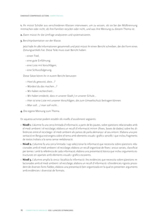 70 COMPETÈNCIES BÀSIQUES. ESO. LLENGÜES ESTRANGERES
DIMENSIÓ COMPRENSIÓ LECTORA. COMPETÈNCIA 6
1. Ihr müsst Schüler aus verschiedenen Klassen interviewen, um zu wissen, ob sie bei der Mülltrennung
mitmachen oder nicht; ob ihre Familien recyclen oder nicht, und was ihre Meinung zu diesem Thema ist.
2. Dann müsst ihr die Umfrage analysieren und systematisieren.
3. Berichtpräsentation vor der Klasse.
Jetzt habt ihr alle Informationen gesammelt und jetzt müsst ihr einen Bericht schreiben, der die Form eines
Zeitungsartikels hat. Diese Teile muss euer Bericht haben:
• einen Titel;
• eine gute Einführung;
• eine Liste mit Vorschlägen;
• eine Schlussfolgerung.
Diese Sätze könnt ihr in eurem Bericht benutzen:
• Hast du gewusst, dass…?
• Würdest du das machen…?
• Wir haben recherchiert…
• Wir haben entdeckt, dass in unserer Stadt / in unserer Schule…
• Hier ist eine Liste mit unseren Vorschlägen, die zum Umweltschutz beitragen können.
• Man soll... / man soll nicht...
4. Die eigene Meinung zum Thema.
En aquesta activitat podem establir els nivells d’assoliment següents:
•	 Nivell 1. L’alumne fa una cerca limitada d’informació, a partir de les pautes, sobre qüestions relacionades amb
el medi ambient i el reciclatge; elabora un recull d’informació mínim (fitxes, bases de dades) sobre les di-
ferències entre el reciclatge i el medi ambient als països de parla alemanya i al seu entorn. Elabora una pre-
sentació en llengua estrangera sobre el tema amb elements visuals i gràfics senzills i que inclou fragments
de textos trobats a la xarxa sense reelaboració.
•	 Nivell 2. L’alumne fa una cerca limitada i sap seleccionar la informació que necessita sobre qüestions rela-
cionades amb el medi ambient i el reciclatge; elabora un recull organitzat de fitxes i arxius variats, classificat
per temes i amb la referència de cada informació; elabora una presentació bàsica que inclou arguments es-
tructurats en apartats amb elements visuals i gràfics escaients.
•	 Nivell 3. L’alumne amplia la cerca i localitza la informació i les evidències que necessita sobre qüestions re-
lacionades amb el medi ambient i el reciclatge; elabora un recull d’informació i d’evidències rigorós proce-
dent de diverses fonts fiables; elabora una presentació ben organitzada en la qual es presenten arguments
amb evidències i diversitat de formats.
 