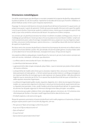 COMPETÈNCIES BÀSIQUES. ESO. LLENGÜES ESTRANGERES 73
DIMENSIÓ EXPRESSIÓ ESCRITA. COMPETÈNCIA 7
Orientacions metodològiques
Una de les característiques que identifiquen un escriptor competent és la capacitat de planificar adequadament
la producció del text. És a dir, de visualitzar i representar la naturalesa de la tasca que s’ha de fer i d’elaborar un
pla de treball per produir el text a partir d’aquesta representació.
El guiatge i la intervenció del docent en el procés de planificació del text és fonamental. En aquest sentit, cal
proporcionar pautes i suports als aprenents. S’entén per pauta tota aquella informació amb suport físic (gràfic
o escrit) que es facilita a l’alumne per ajudar-lo a realitzar la tasca, mentre que el concepte de suport és més
ampli, ja que inclou també les intervencions del docent i les aportacions d’altres companys.
Les activitats per a la planificació de textos han d’estar inicialment vinculades a la llengua oral, a l’escrit i al
modelatge per part del docent. Convé que abans d’iniciar la producció escrita el docent mobilitzi i ampliï oral-
ment coneixements previs sobre el contingut i el propòsit de la tasca, proporcioni recursos lingüístics (reper-
tori lèxic, estructures morfosintàctiques i patrons discursius...) i exemplifiqui davant dels alumnes l’aplicació
de suports en la planificació.
Per donar sentit a les activitats de planificació, el docent ha d’acompanyar els alumnes en la reflexió sobre la
situació comunicativa del text a produir. Així, per exemple, els alumnes poden generar una pluja d’idees sobre
un tema determinat en funció del destinatari, el propòsit de la tasca i el tipus de text requerit.
Una seqüència didàctica adequada per a la planificació d’un text escrit, per tant, ha de contenir activitats tant
orals com escrites, individuals i col·lectives, que afavoreixin:
•	 La reflexió sobre la intencionalitat de l’autor i els objectius de l’escrit.
•	 La identificació del destinatari del text.
•	 La generació de les idees (mapes conceptuals, pluja d’idees...) que es necessiten per produir el text oralment
i de manera col·lectiva.
•	 La disponibilitat de models sobre el text que es vol produir (repertori lèxic, estructures morfosintàctiques,
textos pertanyents al mateix gènere...). Cal tenir present que per produir textos en una llengua estrangera és
tan important identificar els continguts que es volen expressar com disposar del lèxic i dels altres elements
lingüístics que es necessiten per fer-ho. És en aquesta fase de planificació del text quan cal identificar i re-
soldre aquestes necessitats lingüístiques.
•	 La utilització d’organitzadors gràfics (taules, esquemes, diagrames, etc.) i altres recursos (guies d’escriptura,
models, etc.) que permetin organitzar la informació i estructurar-la d’acord amb els requeriments de la tas-
ca. Aquestes eines permeten, a més, recollir l’evidència de la fase de planificació del text. En aquesta etapa,
els alumnes han de poder organitzar la informació distingint entre idees principals i secundàries.
•	 L’ús de recursos que ajuden a elaborar el text: eines digitals, glossaris, diccionaris, etc. Hi ha diverses eines
informàtiques per faciliten a l’escriptor novell l’organització de les idees de forma visual.
•	 El treball cooperatiu o de tutoria entre iguals.
Perquè els aprenents automatitzin el procés de planificació amb nivells progressius d’autonomia, el docent
pot guiar aquest procés a partir d’una sèrie de preguntes, com ara:
•	 Per què escric? Què vull aconseguir amb el meu escrit?
•	 A qui escric? Quina relació té amb mi?
•	 Què vull explicar?
•	 En quin format?
•	 Quina extensió aproximada tindrà el text?
 