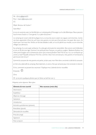COMPETÈNCIES BÀSIQUES. ESO. LLENGÜES ESTRANGERES 77
DIMENSIÓ EXPRESSIÓ ESCRITA. COMPETÈNCIA 7
De : chris14@gemel.fr
Pour : maxi12@youyou.com
CC:
Objet: Bonjour de l’océan !
Salut Max !
Je suis en vacances avec ma famille dans un camping près d’Hossegor sur la côte Atlantique. Nous passons
tout le mois d’août ici. C’est génial, il y a plein de jeunes !
Le camping est situé à côté de la plage et on y va tous les jours à pied. Les vagues sont énormes. J’aime-
rais bien apprendre à faire du surf mais mes parents ne sont pas d’accord pour me payer des cours. Ils
disent que c’est trop cher. Parfois on fait des balades à vélo, on va à la pêche aux moules, ou on visite des
villages aux alentours.
Au camping, il y a une super ambiance. Il y a des gens de toutes les nationalités. Nos voisins sont hollandais
et ont un fils de mon âge. Comme il ne parle pas bien français, on parle en anglais. Madame Dubosc ma
chère prof d’anglais sera contente de savoir que je révise pendant l’été !!! Et le soir, il y a un orchestre qui
anime un bal !!! Quelle ambiance !!! Et hier, comme c’était mon anniversaire, mes parents m’ont laissé la
permission de minuit !
Comme la caravane de mes parents est petite, je dors avec mon frère dans une tente à côté de la caravane.
Je t’écris du cybercafé du camping. Normalement, j’y viens 2 fois par semaine pour me connecter à internet.
Et toi, comment se passent tes vacances ? Explique-moi J’attends de tes nouvelles
À bientôt
Chris
PS : je te joins quelques photos que j’ai faites au bal hier soir ;)
Préparez votre réponse. Mon plan:
Eléments de mon courriel Mes vacances (mots clés)
Destinataire
Expéditeur
Objet du message
Salutation
Introduction
Activités quotidiennes (présent)
Anecdotes (passé)
Demande de nouvelles
Prise de congé
Signature
Post scriptum
 