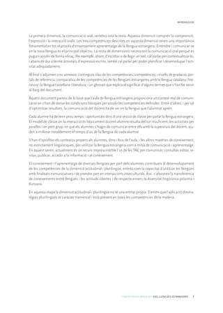 COMPETÈNCIES BÀSIQUES. ESO. LLENGÜES ESTRANGERES 7
INTRODUCCIÓ
La primera dimensió, la comunicació oral, vertebra tota la resta. Aquesta dimensió comprèn la comprensió,
l’expressió i la interacció orals. Les tres competències descrites en aquesta dimensió tenen una importància
fonamental en tot el procés d’ensenyament-aprenentatge de la llengua estrangera. Entendre i comunicar-se
en la nova llengua és el principal objectiu. La resta de dimensions necessiten la comunicació oral perquè es
puguin assolir de forma eficaç. Per exemple, abans d’escoltar o de llegir un text, cal parlar per contextualitzar-lo,
i abans de dur a terme activitats d’expressió escrita, també cal parlar per poder planificar i desenvolupar l’acti-
vitat adequadament.
Al final s’adjunten cinc annexos: continguts clau de les competències; competències i nivells de gradació; por-
tals de referència; comparativa de les competències de les llengües estrangeres amb la llengua catalana i lite-
ratura i la llengua castellana i literatura; i un glossari que explica el significat d’alguns termes que s’han fet servir
al llarg del document.
Aquest document parteix de la base que l’aula de llengua estrangera proporciona un context real de comuni-
cació on s’han de donar les condicions bàsiques per assolir les competències definides. Entre d’altres, i per tal
d’optimitzar resultats, la comunicació del docent ha de ser en la llengua que l’alumnat aprèn.
Cada alumne ha de tenir prou temps i oportunitats dins d’una sessió de classe per parlar la llengua estrangera.
El model de classe on la interacció és bàsicament docent-alumne resulta del tot insuficient; les activitats per
parelles i en petit grup, en què els alumnes s’hagin de comunicar entre ells amb la supervisió del docent, aju-
den a millorar notablement el temps d’ús de la llengua de cada alumne.
S’han d’aprofitar els contextos propers als alumnes, dins i fora de l’aula, i les altres matèries de coneixement,
no estrictament lingüístiques, per utilitzar la llengua estrangera com a mitjà de comunicació i aprenentatge.
En aquest sentit, actualment és un recurs imprescindible l’ús de les TAC per comunicar, consultar, editar, re-
visar, publicar, accedir a la informació i al coneixement.
El coneixement i l’aprenentatge de diverses llengües per part dels alumnes contribueix al desenvolupament
de les competències de la dimensió actitudinal i plurilingüe, entesa com la capacitat d’utilitzar les llengües
amb finalitats comunicatives i de prendre part en interaccions interculturals. Així, s’afavoreix la transferència
de coneixements entre llengües i les actituds obertes i de respecte envers la diversitat lingüística pròxima i
llunyana.
En aquesta etapa la dimensió actitudinal i plurilingüe no té una entitat pròpia. S’entén que l’aplicació d’estra-
tègies plurilingües té caràcter tranversal i està present en totes les competències de la matèria.
 