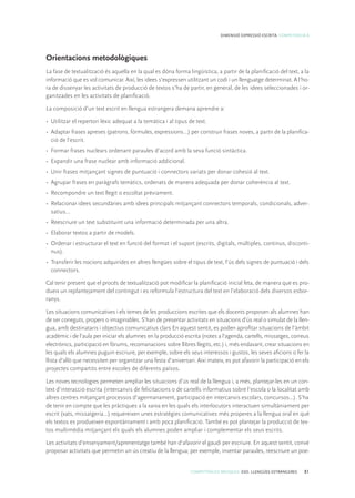 COMPETÈNCIES BÀSIQUES. ESO. LLENGÜES ESTRANGERES 81
DIMENSIÓ EXPRESSIÓ ESCRITA. COMPETÈNCIA 8
Orientacions metodològiques
La fase de textualització és aquella en la qual es dóna forma lingüística, a partir de la planificació del text, a la
informació que es vol comunicar. Així, les idees s’expressen utilitzant un codi i un llenguatge determinat. A l’ho-
ra de dissenyar les activitats de producció de textos s’ha de partir, en general, de les idees seleccionades i or-
ganitzades en les activitats de planificació.
La composició d’un text escrit en llengua estrangera demana aprendre a:
•	 Utilitzar el repertori lèxic adequat a la temàtica i al tipus de text.
•	 Adaptar frases apreses (patrons, fórmules, expressions…) per construir frases noves, a partir de la planifica-
ció de l’escrit.
•	 Formar frases nuclears ordenant paraules d’acord amb la seva funció sintàctica.
•	 Expandir una frase nuclear amb informació addicional.
•	 Unir frases mitjançant signes de puntuació i connectors variats per donar cohesió al text.
•	 Agrupar frases en paràgrafs temàtics, ordenats de manera adequada per donar coherència al text.
•	 Recompondre un text llegit o escoltat prèviament.
•	 Relacionar idees secundàries amb idees principals mitjançant connectors temporals, condicionals, adver-
satius...
•	 Reescriure un text substituint una informació determinada per una altra.
•	 Elaborar textos a partir de models.
•	 Ordenar i estructurar el text en funció del format i el suport (escrits, digitals, múltiples, continus, disconti-
nus).
•	 Transferir les nocions adquirides en altres llengües sobre el tipus de text, l’ús dels signes de puntuació i dels
connectors.
Cal tenir present que el procés de textualització pot modificar la planificació inicial feta, de manera que es pro-
dueix un replantejament del contingut i es reformula l’estructura del text en l’elaboració dels diversos esbor-
ranys.
Les situacions comunicatives i els temes de les produccions escrites que els docents proposen als alumnes han
de ser coneguts, propers o imaginables. S’han de presentar activitats en situacions d’ús real o simulat de la llen-
gua, amb destinataris i objectius comunicatius clars En aquest sentit, es poden aprofitar situacions de l’àmbit
acadèmic i de l’aula per iniciar els alumnes en la producció escrita (notes a l’agenda, cartells, missatges, correus
electrònics, participació en fòrums, recomanacions sobre llibres llegits, etc.) i, més endavant, crear situacions en
les quals els alumnes puguin escriure, per exemple, sobre els seus interessos i gustos, les seves aficions o fer la
llista d’allò que necessiten per organitzar una festa d’aniversari. Així mateix, es pot afavorir la participació en els
projectes compartits entre escoles de diferents països.
Les noves tecnologies permeten ampliar les situacions d’ús real de la llengua i, a més, plantejar-les en un con-
text d’interacció escrita (intercanvis de felicitacions o de cartells informatius sobre l’escola o la localitat amb
altres centres mitjançant processos d’agermanament, participació en intercanvis escolars, concursos...). S’ha
de tenir en compte que les pràctiques a la xarxa en les quals els interlocutors interactuen simultàniament per
escrit (xats, missatgeria...) requereixen unes estratègies comunicatives més properes a la llengua oral en què
els textos es produeixen espontàniament i amb poca planificació. També es pot plantejar la producció de tex-
tos multimèdia mitjançant els quals els alumnes poden ampliar i complementar els seus escrits.
Les activitats d’ensenyament/aprenentatge també han d’afavorir el gaudi per escriure. En aquest sentit, convé
proposar activitats que permetin un ús creatiu de la llengua; per exemple, inventar paraules, reescriure un poe-
 