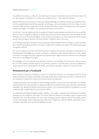 82 COMPETÈNCIES BÀSIQUES. ESO. LLENGÜES ESTRANGERES
DIMENSIÓ EXPRESSIÓ ESCRITA. COMPETÈNCIA 8
ma, la lletra d’una cançó, un relat, etc., de manera que s’incorpori a la producció escrita el vessant creatiu i lú-
dic. Així, aquesta competència es vincula a les competències 10 i 11 de la dimensió literària.
Aquest enfocament comunicatiu no exclou que el docent plantegi puntualment activitats que focalitzin la pràc-
tica d’un aspecte determinat del funcionament de la llengua, com ara completar les formes verbals d’un text,
practicar l’ordre de frases i preguntes o l’ús de connectors per donar cohesió en la llengua que s’està aprenent,
sempre que estiguin vinculades a les necessitats de la tasca comunicativa.
L’ús d’eines i recursos digitals pot ser una ajuda per a determinades tasques de producció escrita, ja que faci-
liten la correcció ortogràfica, l’elaboració d’esborranys i la revisió del text. Atès que els alumnes poden accedir
fàcilment a les eines de traducció digital, cal que el docent promogui un ús crític d’aquestes eines de manera
que els alumnes puguin descobrir les seves utilitats i també les seves limitacions.
En una llengua estrangera la producció escrita ha de partir del coneixement oral de la llengua, la qual cosa vol dir
que s’haurien de plantejar activitats en els quals, en general, les paraules i les expressions lingüístiques siguin
conegudes oralment.
Tot i que l’escriptura és una activitat fonamentalment individual, les activitats d’escriptura col·laborativa i en
xarxa presenten l’avantatge que conviden a compartir i a reflexionar sobre el procés d’escriure. A més, ajuden
a disminuir la carrega emocional i cognitiva que representa per a alguns alumnes enfrontar-se a la demanda
d’escriure en una llengua estrangera.
El modelatge com a escriptor per part del docent ha de ser una estratègia d’ensenyament habitual a l’aula.
Així, ha de fer evident el procés mostrant com planifica, produeix i revisa els textos, com els va reelaborant a
mesura que els escriu, ha d’explicitar els dubtes entre diverses paraules i explicar els motius de la tria...
Orientacions per a l’avaluació
Per a l’avaluació d’aquesta competència cal tenir en compte tant el procés com el producte final. Per tant, el
docent ha d’afavorir la producció de textos intermedis (esborranys o esquemes), tenir-los en compte en el pro-
cés d’avaluació i observar la manera com els alumnes els van elaborant.
L’avaluació s’ha de vincular als objectius d’aprenentatge específics. I, per tant, en funció de la tasca, es valoraran
aspectes determinats, per exemple, l’ús adequat de determinats elements discursius, semàntics, gramaticals,
ortogràfics, etc. Aquesta focalització permet tant al docent com a l’alumne identificar els objectius concrets
d’aprenentatge i establir objectius personals de millora.
La carpeta personal d’aprenentatge en paper o digital és, sens dubte, una potent eina d’avaluació i d’autoapre-
nentatge que cal incorporar a les aules. Per tal que l’alumne d’educació secundària tregui el màxim profit
d’aquesta eina, s’han de compartir els criteris per aconseguir aquests objectius de forma pautada, propor-
cionant, per exemple, taules d’observació per seleccionar i reflexionar sobre els treballs, redactades amb un
vocabulari entenedor d’acord amb el nivell dels alumnes.
 