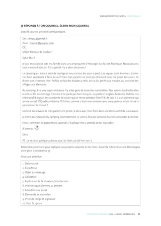 COMPETÈNCIES BÀSIQUES. ESO. LLENGÜES ESTRANGERES 85
DIMENSIÓ EXPRESSIÓ ESCRITA. COMPETÈNCIA 8
JE RÉPONDS À TON COURRIEL. ÉCRIRE MON COURRIEL
Lisez le courriel de votre correspondant.
De : chris14@gemel.fr
Pour : maxi12@youyou.com
CC:
Objet: Bonjour de l’océan !
Salut Max !
Je suis en vacances avec ma famille dans un camping près d’Hossegor sur la côte Atlantique. Nous passons
tout le mois d’août ici. C’est génial, il y a plein de jeunes !
Le camping est situé à côté de la plage et on y va tous les jours à pied. Les vagues sont énormes. J’aime-
rais bien apprendre à faire du surf mais mes parents ne sont pas d’accord pour me payer des cours. Ils
disent que c’est trop cher. Parfois on fait des balades à vélo, on va à la pêche aux moules, ou on visite des
villages aux alentours.
Au camping, il y a une super ambiance. Il y a des gens de toutes les nationalités. Nos voisins sont hollandais
et ont un fils de mon âge. Comme il ne parle pas bien français, on parle en anglais. Madame Dubosc ma
chère prof d’anglais sera contente de savoir que je révise pendant l’été !!! Et le soir, il y a un orchestre qui
anime un bal !!! Quelle ambiance !!! Et hier, comme c’était mon anniversaire, mes parents m’ont laissé la
permission de minuit !
Comme la caravane de mes parents est petite, je dors avec mon frère dans une tente à côté de la caravane.
Je t’écris du cybercafé du camping. Normalement, j’y viens 2 fois par semaine pour me connecter à internet.
Et toi, comment se passent tes vacances ? Explique-moi J’attends de tes nouvelles
À bientôt
Chris
PS : je te joins quelques photos que j’ai faites au bal hier soir ;)
Répondez à votre ami pour expliquer vos propres vacances en 60 mots. Suivez la même structure. Développez
votre plan (compétence 7).
Structure attendue
1. Destinataire
2. Expéditeur
3. Objet du message
4. Salutation
5. Explication de la situation/introduction
6. Activités quotidiennes au présent
7. Anecdotes au passé
8. Demande de nouvelles
9. Prise de congé et signature
10. Post Scriptum
 