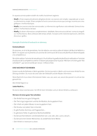 86 COMPETÈNCIES BÀSIQUES. ESO. LLENGÜES ESTRANGERES
DIMENSIÓ EXPRESSIÓ ESCRITA. COMPETÈNCIA 8
En aquesta activitat podem establir els nivells d’assoliment següents:
• 	Nivell 1. El text respecta els elements del gènere de text. Les oracions són simples i separades per un punt.
La informació és simple. El text compleix la funció comunicativa encara que contingui incorreccions orto-
gràfiques o morfosintàctiques.
• 	Nivell 2. Les oracions estan ben estructurades. La informació és significativa i està ordenada. Correcció orto-
gràfica i morfosintàctica de base.
• 	Nivell 3. Es donen informacions complementàries i detallades. Bona estructura del text i correcció ortogràfi-
ca i morfosintàctica. Bona utilització dels temps verbals. Incorpora amb creativitat expressions, elements
discursius i gràfics.
Exemple d’activitat d’avaluació en alemany
Contextualització
Els alumnes, en el rol de periodistes, han de redactar una notícia sobre el robatori del Bust de Nefertiti a
Berlín. En aquest cas es presenta una activitat de continuació de la tasca de planificació desenvolupada
a la competència 7.
Per tal de realitzar l’activitat de textualització s’ha d’utilitzar la graella de planificació realitzada en l’activitat
d’avaluació de la competència anterior. El docent pot proporcionar la pauta “Wie kann ich einen guten Text
schreiben?”, que servirà també per revisar i millorar el text.
EINE NACHRICHT SCHREIBEN
Gestern wurde die Nofretete in Berlin gestohlen. Du bist Journalist in Berlin und musst einen Artikel für eine
Zeitung schreiben. Du musst die Leser über den Diebstahl und den Räuber informieren.
Deine Nachricht muss diese Informationen haben: was, wie, wann, wo, warum das passiert ist und wer das
gemacht hat.
Dein Artikel beginnt so:
Letzte Nacht in…
Du kannst diese Liste benutzen. Sie hilft dir beim Schreiben und um deinen Artikel zu verbessern.
Wie kann ich einen guten Text schreiben:
•	 Der Artikel hat eine gute Schlagzeile.
•	 Der Text ist gut organisiert und hat die Absätze, die du geplannt hast.
•	 Der Inhalt von jedem Absatz ist wie du geplannt hast.
•	 Die Struktur von jedem Satz ist korrekt.
•	 Es gibt Punkte, Kommas und Fragezeichen...
•	 Es gibt keine Fehler. Es gibt keine Rechtschreibfehler.
•	 Du benutzt Konnektoren und Zeitadverbien wie: und, oder, aber, zuerst, danach...
•	 Du benutzt einen breiten Wortschatz: du wiederholst keine Wörter.
•	 Dein Artikel ist interessant zu lesen.
 
