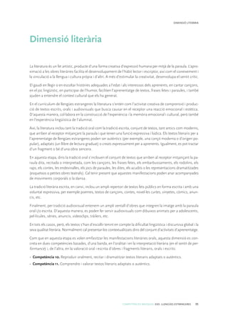 COMPETÈNCIES BÀSIQUES. ESO. LLENGÜES ESTRANGERES 95
DIMENSIÓ LITERÀRIA
Dimensió literària
La literatura és un fet artístic, producte d’una forma creativa d’expressió humana per mitjà de la paraula. L’apro-
ximació a les obres literàries facilita el desenvolupament de l’hàbit lector i escriptor, així com el coneixement i
la vinculació a la llengua i cultura pròpia i d’altri. A més d’estimular la creativitat, desenvolupa el sentit crític.
El gaudi en llegir o en escoltar històries adequades a l’edat i als interessos dels aprenents, en cantar cançons,
en el joc lingüístic, en participar de l’humor, faciliten l’aprenentatge de textos, frases fetes i paraules, i també
ajuden a entendre el context cultural que els ha generat.
En el currículum de llengües estrangeres la literatura s’entén com l’activitat creativa de comprensió i produc-
ció de textos escrits, orals i audiovisuals que busca causar en el receptor una reacció emocional i estètica.
D’aquesta manera, col·labora en la construcció de l’experiència i la memòria emocional i cultural, però també
en l’experiència lingüística de l’alumnat.
Així, la literatura inclou tant la tradició oral com la tradició escrita, conjunt de textos, tant antics com moderns,
que arriben al receptor mitjançant la paraula i que tenen una funció expressiva i lúdica. Els textos literaris per a
l’aprenentatge de llengües estrangeres poden ser autèntics (per exemple, una cançó moderna o d’origen po-
pular), adaptats (un llibre de lectura graduat) o creats expressament per a aprenents. Igualment, es pot tractar
d’un fragment o bé d’una obra sencera.
En aquesta etapa, dins la tradició oral s’inclouen el conjunt de textos que arriben al receptor mitjançant la pa-
raula dita, recitada o interpretada, com les cançons, les frases fetes, els embarbussaments, els rodolins, els
raps, els contes, les endevinalles, els jocs de paraules, les dites, els acudits o les representacions dramatitzades
(esquetxos o petites obres teatrals). Cal tenir present que aquestes manifestacions poden anar acompanyades
de moviments corporals o la dansa.
La tradició literària escrita, en canvi, inclou un ampli repertori de textos fets públics en forma escrita i amb una
voluntat expressiva, per exemple poemes, textos de cançons, contes, novel·les curtes, vinyetes, còmics, anun-
cis, etc.
Finalment, per tradició audiovisual entenem un ampli ventall d’obres que integren la imatge amb la paraula
oral i/o escrita. D’aquesta manera, es poden fer servir audiovisuals com dibuixos animats per a adolescents,
pel·lícules, sèries, anuncis, videoclips, tràilers, etc.
En tots els casos, però, els textos s’han d’escollir tenint en compte la dificultat lingüística i discursiva global i la
seva qualitat literària. Normalment cal presentar-los contextualitzats dins del conjunt d’activitats d’aprenentatge.
Com que en aquesta etapa es volen emfasitzar les manifestacions literàries orals, aquesta dimensió es con-
creta en dues competències basades, d’una banda, en l’oralitat i en la interpretació literària (en el sentit de per-
formance) i, de l’altra, en la valoració oral i escrita d’obres i fragments literaris, orals i escrits:
• 	Competència 10. Reproduir oralment, recitar i dramatitzar textos literaris adaptats o autèntics.
• 	Competència 11. Comprendre i valorar textos literaris adaptats o autèntics.
 
