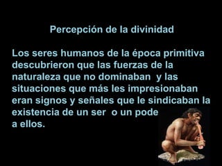 Percepción de la divinidadLos seres humanos de la época primitiva  descubrieron que las fuerzas de la naturaleza que no dominaban  y las situaciones que más les impresionaban eran signos y señales que le sindicaban la existencia de un ser  o un poder superior a ellos.