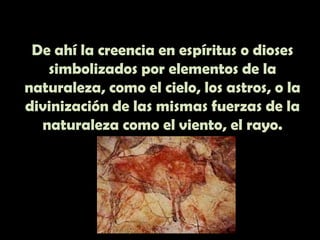 De ahí la creencia en espíritus o dioses simbolizados por elementos de la naturaleza, como el cielo, los astros, o la divinización de las mismas fuerzas de la naturaleza como el viento, el rayo.